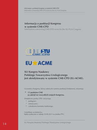 Informacja o punktacji Kongresu w systemie CMe-CPd
     Information concerning CMe-CPd score for the XLI PUA Congress




     Informacja o punktacji Kongresu
     w systemie CME-CPD
     Information concerning CME-CPD score for the XLI PUA Congress




     XLI Kongres Naukowy
     Polskiego Towarzystwa Urologicznego
     jest akredytowany w systemie CME-CPD (EU-ACME).


     Uczestnicy Kongresu, którzy należą do systemu punktacji kredytowej, otrzymają

     • 15 punktów CME
         za udział we wszystkich sesjach Kongresu.
     Dodatkowe punkty CPD otrzymają:
       • prelegenci,
       • autorzy prac,
       • członkowie komitetu naukowego.


     Certyfikaty uczestnictwa
     będą wydawane w sobotę 10.09.2011 na stoisku PTU.



     XLI Kongres Naukowy Polskiego Towarzystwa Urologicznego
14
 