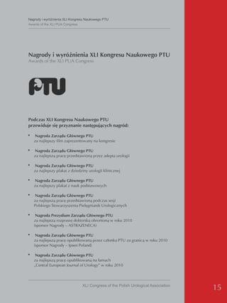 Nagrody i wyróżnienia XLI Kongresu Naukowego PTU
Awards of the XLI PUA Congress




Nagrody i wyróżnienia XLI Kongresu Naukowego PTU
Awards of the XLI PUA Congress




Podczas XLI Kongresu Naukowego PTU
przewiduje się przyznanie następujących nagród:

•   Nagroda Zarządu Głównego PTU
    za najlepszy film zaprezentowany na kongresie

•   Nagroda Zarządu Głównego PTU
    za najlepszą pracę przedstawioną przez adepta urologii

•   Nagroda Zarządu Głównego PTU
    za najlepszy plakat z dziedziny urologii klinicznej

•   Nagroda Zarządu Głównego PTU
    za najlepszy plakat z nauk podstawowych

•   Nagroda Zarządu Głównego PTU
    za najlepszą pracę przedstawioną podczas sesji
    Polskiego Stowarzyszenia Pielęgniarek Urologicznych

•    Nagroda Prezydium Zarządu Głównego PTU
    za najlepszą rozprawę doktorską obronioną w roku 2010
    (sponsor Nagrody – ASTRAZENECA)

• Nagroda Zarządu Głównego PTU
    za najlepszą pracę opublikowaną przez członka PTU za granicą w roku 2010
    (sponsor Nagrody – Ipsen Poland)

• Nagroda Zarządu Głównego PTU
    za najlepszą pracę opublikowaną na łamach
    „Central European Journal of Urology” w roku 2010




                                XLI Congress of the Polish Urological Association
                                                                                    15
 