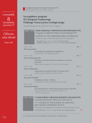 Szczegółowy program XLI Kongresu Naukowego PTU
                   detailed programme of the XLI PUA Congress


czwartek
                Szczegółowy program
     8          XLI Kongresu Naukowego
września        Polskiego Towarzystwa Urologicznego
september 8th   Detailed programme of the XLI PUA Congress

                 11:00 – 11:45 SESJA ODDZIAŁU PÓŁNOCNO-ZACHODNIEGO PTU
                                  Osiągnięcia Oddziału Północno-Zachodniego PTU
 Główna
                                  SESSION OF THE NORTHWESTERN PUA BRANCH
sala obrad                        Achievements of the Northwestern PUA Branch
                                  – Przewodniczący / Chairperson: dr med. Piotr Jarzemski
 Main hall                        – Współprzewodniczący /Co-Chairperson: dr med. Krzysztof Szkarłat

                 11:00 – 11:07                                                                        OPZ – 1
                 Piotr Jarzemski
                                 Laparoskopowa radykalna prostatektomia
                                 Laparoscopic radical prostatectomy
                 11:07 – 11:14                                                                        OPZ – 2
                 Marcin Matuszewski
                                 Chirugiczne techniki nerkooszczędzające w leczeniu
                                 raka nerki
                                 Nephrospraing surgery for renal cancer treatment
                 11:14 – 11:21                                                                        OPZ – 3
                 Marcin Słojewski
                                 Laparoskopowe pobranie nerki od żywego dawcy
                                 Laparoscopic living donor nephrectomy
                 11:21 – 11:28                                                                        OPZ – 4
                 Krzysztof Szkarłat
                                 Współpraca urolog – onkolog
                                 Cooperation between urologist and oncologist
                 11:28 – 11:45                                                                        OPZ – 5
                 Kazimierz Krajka
                                 20 lat doświadczeń z konwersją chirurgiczną płci typu M/K
                                 Surgical treatment of transsexualists (type M / F)
                                 – 20-years experience

                11:45 – 13:15    11 KURS SZKOŁY UROLOGII KOMITETU EDUKACJI PTU
                                 Leczenie hormonalne chorych na raka stercza
                                 11TH COURSE OF THE SCHOOL OF UROLOGY,
                                 EDUCATION COMMITTEE OF PUA
                                 Hormonal management of patients with prostate cancer
                                 – Przewodniczący / Chairperson: prof. dr hab. med. Andrzej Borówka



                XLI Kongres Naukowy Polskiego Towarzystwa Urologicznego
16
 