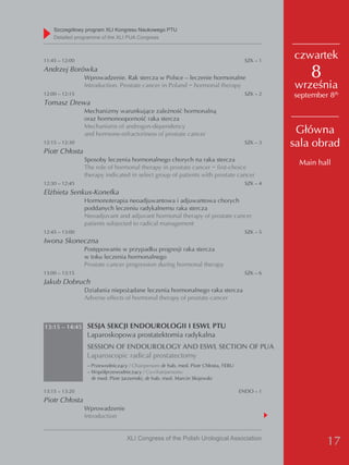 Szczegółowy program XLI Kongresu Naukowego PTU
    detailed programme of the XLI PUA Congress



11:45 – 12:00                                                                         SZK – 1
                                                                                                czwartek
Andrzej Borówka
                Wprowadzenie. Rak stercza w Polsce – leczenie hormonalne                            8
                Introduction. Prostate cancer in Poland − hormonal therapy                      września
12:00 – 12:15                                                                         SZK – 2   september 8th
Tomasz Drewa
                Mechanizmy warunkujące zależność hormonalną
                oraz hormonooporność raka stercza
                Mechanisms of androgen-dependency
                and hormone-refractoriness of prostate cancer                                    Główna
12:15 – 12:30                                                                         SZK – 3   sala obrad
Piotr Chłosta
                Sposoby leczenia hormonalnego chorych na raka stercza
                                                                                                 Main hall
                The role of hormonal therapy in prostate cancer − first-choice
                therapy indicated in select group of patients with prostate cancer
12:30 – 12:45                                                                         SZK – 4
Elżbieta Senkus-Konefka
                Hormonoterapia neoadjuwantowa i adjuwantowa chorych
                poddanych leczeniu radykalnemu raka stercza
                Neoadjuvant and adjuvant hormonal therapy of prostate cancer
                patients subjected to radical management
12:45 – 13:00                                                                         SZK – 5
Iwona Skoneczna
                Postępowanie w przypadku progresji raka stercza
                w toku leczenia hormonalnego
                Prostate cancer progression during hormonal therapy
13:00 – 13:15                                                                         SZK – 6
Jakub Dobruch
                Działania niepożądane leczenia hormonalnego raka stercza
                Adverse effects of hormonal therapy of prostate cancer



13:15 – 14:45 SESJA SEKCJI ENDOUROLOGII I ESWL PTU
                 Laparoskopowa prostatektomia radykalna
                 SESSION OF ENDOUROLOGY AND ESWL SECTION OF PUA
                 Laparoscopic radical prostatectomy
                 – Przewodniczący / Chairperson: dr hab. med. Piotr Chłosta, FEBU
                 – Współprzewodniczący / Co-chairpersons:
                   dr med. Piotr Jarzemski, dr hab. med. Marcin Słojewski

13:15 – 13:20                                                                       ENDO – 1
Piotr Chłosta
                Wprowadzenie
                Introduction


                                  XLI Congress of the Polish Urological Association
                                                                                                         17
 