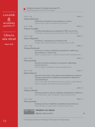 Szczegółowy program XLI Kongresu Naukowego PTU
                    detailed programme of the XLI PUA Congress


czwartek        13:20 – 13:30                                                               ENDO – 2

     8          Andrzej Borówka
                                Radykalna prostatektomia laparoskopowa w Polsce
września                        Laparoscopic radical prostatectomy in Poland
september 8th   13:30 – 13:40                                                               ENDO – 3
                Tomasz Szydełko
                                Technika laparoskopowej prostatektomii (LRP)- tips & tricks
                                Technique of laparoscopic prostatectomy (LRP) - tips & tricks
 Główna         13:40 – 13:50                                                               ENDO – 4

sala obrad      Marcin Słojewski
                                Powikłania i zapobieganie powikłaniom LRP
                                Complications and prevention of complications of LRP
 Main hall
                13:50 – 14:00                                                               ENDO – 5
                Tomasz Borkowski
                                Porównanie wyników radykalnej prostatektomii nadłonowej,
                                laparoskopowej i robotycznej
                                Open vs. laparoscopic vs. robotic assisted radical prostatectomy

                14:00 – 14:10                                                               ENDO – 6
                Piotr Jarzemski
                                Jak jeszcze bardziej zmniejszyć inwazyjność radykalnego
                                wycięcia stercza?
                                How to reduce morbidity of radical prostatectomy?

                14:10 – 14:20                                                               ENDO – 7
                Jakub Dobruch
                                Jakie jest rzeczywiste ryzyko generowania dodatniego marginesu
                                chirurgicznego podczas radykalnej prostatektomii nadłonowej
                                i laparoskopowej?
                                How is the really risk of generate positive surgical margins during
                                radical retropubic and laparoscopic prostatectomy?

                14:20 – 14:30                                                               ENDO – 8
                Andrzej Sikorski
                                Dyskusja panelowa: Otwarta radykalna prostatektomia nadłonowa
                                Panel discussion: Open retropubic radical prostatectomy

                14:30 – 14:45                                                               ENDO – 9
                Piotr Jarzemski
                                Dyskusja panelowa: Radykalna prostatektmia laparoskopowa
                                Panel discussion: Laparoscopic radical prostatectomy

                14:45 – 15:30 PRZERWA NA OBIAD
                                 BREAK FOR LUNCH


                XLI Kongres Naukowy Polskiego Towarzystwa Urologicznego
18
 