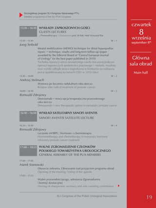Szczegółowy program XLI Kongresu Naukowego PTU
    detailed programme of the XLI PUA Congress


                                                                                          czwartek
15:30 – 16:30    WYKŁADY ZAPROSZONYCH GOŚCI
                 GUESTS LECTURES
                 – Przewodniczący / Chairperson: prof. dr hab. med. Krzysztof Bar
                                                                                              8
15:30 – 15:45                                                                       W–1
                                                                                          września
                                                                                          september 8th
Joerg Seibold
                Meatal mobilization (MEMO) technique for distal hypospadias
                repair: − technique, results and long-term follow-up (paper
                awarded by the Editorial Board of “Central European Journal
                of Urology” for the best paper published in 2010)                          Główna
                Technika repozycji ujścia zewnętrznego cewki moczowej podczas
                operacji naprawczych spodziectwa prąciowego − metoda, rezultaty           sala obrad
                oraz wyniki odległe (praca nagrodzona w konkursie na najlepszą
                pracę opublikowaną na łamach CEJU w 2010 roku)                             Main hall
15:45 – 16:00                                                                       W–2
Andrzej Stelmach
                Wznowa po leczeniu radykalnym raka stercza
                Relapse after radical treatment of prostate cancer
16:00 – 16:30                                                                       W–3
Romuald Zdrojowy
                Denosumab − nowa opcja terapeutyczna przerzutowego
                raka stercza
                Denosumab − new therapeutic option in metastatic prostate cancer

16:30 – 16:50    WYKŁAD SATELITARNY SANOFI AVENTIS
                 SANOFI AVENTIS SATELLITE LECTURE

16:30 – 16:50                                                                       W–4
Romuald Zdrojowy
                Leczenie mHRPC. Hormono- i chemioterapia
                Hormonetherapy and chemotherapy in metastatic hormone
                refractory prostate cancer treatment

17:00 – 18:25 WALNE ZGROMADZENIE CZŁONKÓW
                 POLSKIEGO TOWARZYSTWA UROLOGICZNEGO
                 GENERAL ASSEMBLY OF THE PUA MEMBERS
17:00 – 17:05
Marek Sosnowski
                Otwarcie zebrania. Głosowanie nad przyjęciem programu obrad
                Opening of the meeting. Voting of the agenda
17:05 – 17:15
                Wybór przewodniczącego, sekretarza Zgromadzenia
                i komisji skrutacyjnej
                Electing of chairperson, secretary and vote counting commission


                                  XLI Congress of the Polish Urological Association
                                                                                                   19
 