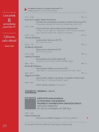 Szczegółowy program XLI Kongresu Naukowego PTU
                    detailed programme of the XLI PUA Congress


czwartek        17:15 – 17:30                                                                  PTU – 1

     8          Kazimierz Krajka, Marek Sosnowski
                                Przedstawienie kandydatur do godności Członka Honorowego PTU
września                        Presenting candidates for Honorary Membership of the PUA
september 8th   17:30 – 17:40
                                Głosowanie tajne nad przedstawionymi kandydaturami
                                Voting by secret ballot on candidates for PUA Honorary Member-
                                ship. Announcement of the results of an election
                17:40 – 17:50                                                                  PTU – 2
 Główna         Tomasz Demkow
sala obrad                      Sprawozdanie Sekretarza ZG PTU
                                PUA Secretary report
                17:50 – 17:57                                                                  PTU – 3
 Main hall      Waldemar Różański
                                Sprawozdanie Skarbnika ZG PTU
                                PUA Treasurer report
                17:57 – 18:02                                                                  PTU – 4
                Andrzej Paradysz
                                Sprawozdanie przewodniczącego GKR
                                Chairman’s of PUA Main Audit Committee report
                18:02 – 18:10                                                                  PTU – 5
                Romuald Zdrojowy
                                Sprawozdanie redaktora naczelnego CEJU
                                Chief Editor of “Central European Journal of Urology” report
                18:10 – 18:15                                                                  PTU – 6
                Zbigniew Wolski
                                Sprawozdanie redaktora naczelnego „Przeglądu Urologicznego”
                                Chief Editor of “Urological Review” report
                18:15 – 18:25
                                Wolne wnioski. Dyskusja / Discussion


                18:25 – 19:40 PRZERWA / BREAK



                19:40 – 21:10    UROCZYSTA INAUGURACJA
                                 XLI KONGRESU NAUKOWEGO
                                 POLSKIEGO TOWARZYSTWA UROLOGICZNEGO
                                 OPENING CEREMONY
                                 OF THE XLI CONGRESS OF THE PUA

                19:40 – 19:50
                Marek Sosnowski
                                Powitanie uczestników Kongresu / Welcoming address


                XLI Kongres Naukowy Polskiego Towarzystwa Urologicznego
20
 