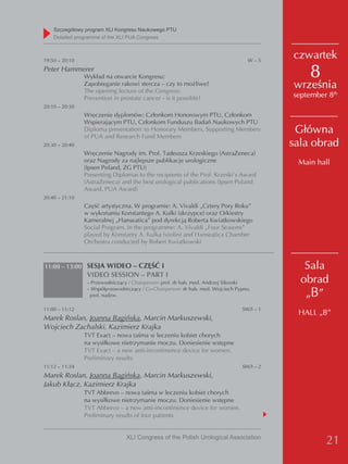 Szczegółowy program XLI Kongresu Naukowego PTU
    detailed programme of the XLI PUA Congress



19:50 – 20:10                                                                       W–5
                                                                                            czwartek
Peter Hammerer
                Wykład na otwarcie Kongresu:                                                    8
                Zapobieganie rakowi stercza – czy to możliwe?
                The opening lecture of the Congress:
                                                                                            września
                Prevention in prostate cancer - is it possible?                             september 8th
20:10 – 20:30
                Wręczenie dyplomów: Członkom Honorowym PTU, Członkom
                Wspierającym PTU, Członkom Funduszu Badań Naukowych PTU
                Diploma presentation: to Honorary Members, Supporting Members
                of PUA and Research Fund Members
                                                                                             Główna
20:30 – 20:40                                                                               sala obrad
                Wręczenie Nagrody im. Prof. Tadeusza Krzeskiego (AstraZeneca)
                oraz Nagrody za najlepsze publikacje urologiczne                             Main hall
                (Ipsen Poland, ZG PTU)
                Presenting Diplomas to the recipients of the Prof. Krzeski’s Award
                (AstraZeneca) and the best urological publications (Ipsen Poland
                Award, PUA Award)
20:40 – 21:10
                Część artystyczna. W programie: A. Vivaldi „Cztery Pory Roku”
                w wykonaniu Konstantego A. Kulki (skrzypce) oraz Orkiestry
                Kameralnej „Hanseatica” pod dyrekcją Roberta Kwiatkowskiego
                Social Program. In the programme: A. Vivaldi „Four Seasons”
                played by Konstanty A. Kulka (violin) and Hanseatica Chamber
                Orchestra conducted by Robert Kwiatkowski



11:00 – 13:00 SESJA WIDEO – CZĘŚĆ I                                                            Sala
                 VIDEO SESSION – PART I
                 – Przewodniczący / Chairperson: prof. dr hab. med. Andrzej Sikorski          obrad
                                                                                               „B”
                 – Współprzewodniczący / Co-Chairperson: dr hab. med. Wojciech Pypno,
                  prof. nadzw.

11:00 – 11:12                                                                    SW/I – 1
                                                                                             HALL „B”
Marek Roslan, Joanna Bagińska, Marcin Markuszewski,
Wojciech Zachalski, Kazimierz Krajka
                TVT Exact – nowa taśma w leczeniu kobiet chorych
                na wysiłkowe nietrzymanie moczu. Doniesienie wstępne
                TVT Exact – a new anti-incontinence device for women.
                Preliminary results
11:12 – 11:24                                                                    SW/I – 2
Marek Roslan, Joanna Bagińska, Marcin Markuszewski,
Jakub Kłącz, Kazimierz Krajka
                TVT Abbrevo – nowa taśma w leczeniu kobiet chorych
                na wysiłkowe nietrzymanie moczu. Doniesienie wstępne
                TVT Abbrevo – a new anti-incontinence device for women.
                Preliminary results of four patients


                                 XLI Congress of the Polish Urological Association
                                                                                                     21
 