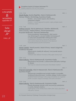 Szczegółowy program XLI Kongresu Naukowego PTU
                     detailed programme of the XLI PUA Congress


czwartek         11:24 – 11:36                                                                 SW/I – 3

     8           Marek Roslan, Joanna Bagińska, Marcin Markuszewski,
                 Dariusz Wójcik, Michał Jung, Kazimierz Krajka
września                         Prosima – nowy system naprawy dna miednicy.
            th
september 8                      Doniesienie wstępne
                                 Prosima – a novel approach for pelvic organ prolapse repair.
                                 Preliminary report

                 11:36 – 11:48                                                                 SW/I – 4
   Sala          Andrzej Lewicki, Maciej Jędrzejczyk, Wiesław Jakubowski,
  obrad          Anna Lewicka, Andrzej Kidawa, Paweł Symonowicz,
                 Krzysztof Idzikowski, Marianna Bondarenko
   „B”                           Ocena przydatności ultrasonografii w skali szarości
                                 oraz ultrasonografii z użyciem środków kontrastujących
                                 w wykrywaniu pseudotorebki wokół guzów nerek
 HALL „B”
                                 Evaluating the usefulness of grayscale ultrasound
                                 and contrast-enhanced ultrasound in the detection
                                 of pseudocapsule around renal tumors

                 11:48 – 12:00                                                                 SW/I – 5
                 Marek Lipiński, Marek Jeromin, Marek Wrona, Marek Salagierski,
                 Waldemar Różański
                                 Ablacja guzów miedniczki nerkowej i moczowodu laserem
                                 holmowym
                                 Holmium laser ablation of tumors of the upper urinary tract

                 12:00 – 12:12                                                                 SW/I – 6
                 Adam Kałużny, Marcin Markuszewski, Kazimierz Krajka
                                 Rekonstrukcja moczowodu z zastosowaniem pętli jelita cienkiego
                                 M. Shokeir
                                 Ileal loop for ureteral reconstruction: the Shokeir method

                 12:12 – 12:24                                                                 SW/I – 7
                 Wojciech Zachalski, Marcin Matuszewski, Marcin Markuszewski,
                 Kazimierz Krajka
                                 Zastosowanie zmodyfikowanej techniki Nesbita w przypadku
                                 wrodzonych skrzywień prącia - technika zabiegu i ocena wyników
                                 Modified Nesbit technique in the surgical treatment of congenital
                                 penile curvature: surgical technique and result evaluation

                 12:24 – 12:36                                                                 SW/I – 8
                 Adam Kałużny, Marcin Markuszewski, Kazimierz Krajka
                                 Plastyka błoniastego odcinka cewki moczowej po uszkodzeniu
                                 w wyniku złamania miednicy
                                 Urethroplasty of the membranous urethra after injury associated
                                 with pelvic fracture


                 XLI Kongres Naukowy Polskiego Towarzystwa Urologicznego
22
 