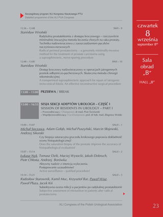 Szczegółowy program XLI Kongresu Naukowego PTU
    detailed programme of the XLI PUA Congress



12:36 – 12:48                                                                      SW/I – 9
                                                                                              czwartek
Stanisław Wroński
                Radykalna prostatektomia z dostępu kroczowego – rzeczywiście                      8
                minimalnie inwazyjna metoda leczenia chorych na raka prostaty.                września
                Technika nadzwieraczowa z zaoszczędzeniem pęczków                             september 8th
                naczyniowo-nerwowych
                Radical perineal prostatectomy – a genuinely minimally-invasive
                method for the treatment of prostate carcinoma using
                a suprasphincteric, nerve-sparing procedure
12:48 – 13:00                                                                     SW/I – 10     Sala
Stanisław Wroński                                                                              obrad
                Dostęp kroczowy nadzwieraczowy w operacjach jatrogennych
                przetok odbytniczo-pęcherzowych. Skuteczna metoda chirurgii                     „B”
                rekonstrukcyjnej
                A transperineal suprasphincteric approach for repair of iatrogenic
                recto-vesical fistula. An effective reconstructive surgical procedure          HALL „B”

13:00 – 15:00 PRZERWA / BREAK



15:00 – 16:55 SESJA SEKCJI ADEPTÓW UROLOGII – CZĘŚĆ I
                 SESSION OF RESIDENTS IN UROLOGY – PART I
                 – Przewodniczący / Chairperson: dr med. Piotr Świniarski
                 – Współprzewodniczący / Co-Chairperson: prof. dr hab. med. Zbigniew Wolski



15:00 – 15:07                                                                     SAU/I – 1
Michał Soczawa, Adam Gołąb, Michał Puszyński, Marcin Słojewski,
Andrzej Sikorski
                Czy biopsja saturacyjna gruczołu krokowego poprawia dokładność
                oceny histopatologicznej?
                Does the saturation biopsy of the prostate improve the accuracy of
                histopathological evaluation?
15:07 – 15:14                                                                     SAU/I – 2
Łukasz Nyk, Tomasz Dzik, Maciej Wysocki, Jakub Dobruch,
Piotr Chłosta, Andrzej Borówka
                Aktywny nadzór z intencją wyleczenia.
                Postępowanie uzasadnione?
                Active surveillance – justified procedure?
15:14 – 15:21                                                                     SAU/I – 3
Radosław Starownik, Kamil Muc, Krzysztof Bar, Paweł Wisz,
Paweł Płaza, Jacek Kiś
                Subiektywna ocena mikcji u pacjentów po radykalnej prostatektomii
                Subjective assessment of micturition in patients after radical
                prostatectomy


                                 XLI Congress of the Polish Urological Association
                                                                                                       23
 