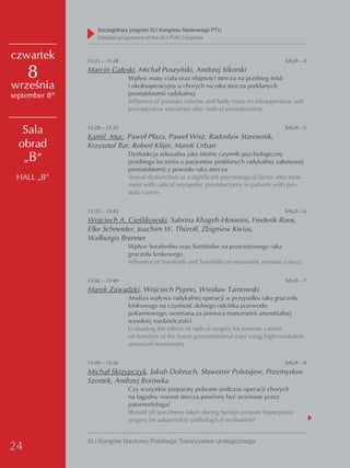 Szczegółowy program XLI Kongresu Naukowego PTU
                    detailed programme of the XLI PUA Congress


czwartek        15:21 – 15:28                                                                SAU/I – 4

     8          Marcin Gałęski, Michał Puszyński, Andrzej Sikorski
                                Wpływ masy ciała oraz objętości stercza na przebieg śród-
września                        i okołooperacyjny u chorych na raka stercza poddanych
september 8th                   prostatektomii radykalnej
                                Influence of prostate volume and body mass on intraoperative and
                                perioperative outcomes after radical prostatectomy


   Sala         15:28 – 15:35
                Kamil Muc, Paweł Płaza, Paweł Wisz, Radosław Starownik,
                                                                                             SAU/I – 5


  obrad         Krzysztof Bar, Robert Klijer, Marek Urban
   „B”                          Dysfunkcja seksualna jako istotny czynnik psychologiczny
                                przebiegu leczenia u pacjentów poddanych radykalnej załonowej
                                prostatektomii z powodu raka stercza
 HALL „B”                       Sexual dysfunction as a significant psychological factor after treat-
                                ment with radical retropubic prostatectomy in patients with pro-
                                state cancer


                15:35 – 15:42                                                                SAU/I – 6
                Wojciech A. Cieślikowski, Sabrina Khageh-Hosseini, Frederik Roos,
                Elke Schneider, Joachim W. Thüroff, Zbigniew Kwias,
                Walburgis Brenner
                                Wpływ Sorafenibu oraz Sunitinibu na przerzutowego raka
                                gruczołu krokowego
                                Influence of Sorafenib and Sunitinib on metastatic prostate cancer


                15:42 – 15:49                                                                SAU/I – 7
                Marek Zawadzki, Wojciech Pypno, Wiesław Tarnowski
                                Analiza wpływu radykalnej operacji w przypadku raka gruczołu
                                krokowego na czynność dolnego odcinka przewodu
                                pokarmowego, ocenianą za pomocą manometrii anorektalnej
                                wysokiej rozdzielczości
                                Evaluating the effects of radical surgery for prostate cancer
                                on function of the lower gastrointestinal tract using high-resolution
                                anorectal manometry


                15:49 – 15:56                                                                SAU/I – 8
                Michał Skrzypczyk, Jakub Dobruch, Sławomir Poletajew, Przemysław
                Szostek, Andrzej Borówka
                                Czy wszystkie preparaty pobrane podczas operacji chorych
                                na łagodny rozrost stercza powinny być oceniane przez
                                patomorfologa?
                                Should all specimens taken during benign prostate hyperplasia
                                surgery be subjected to pathological evaluation?


                XLI Kongres Naukowy Polskiego Towarzystwa Urologicznego
24
 