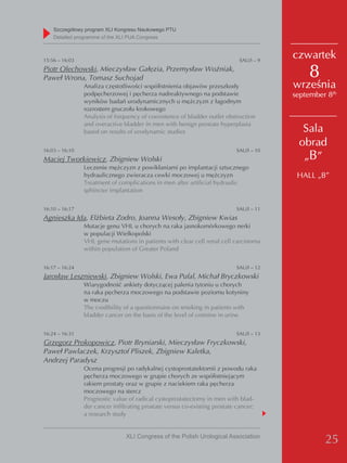 Szczegółowy program XLI Kongresu Naukowego PTU
    detailed programme of the XLI PUA Congress



15:56 – 16:03                                                                SAU/I – 9
                                                                                         czwartek
Piotr Olechowski, Mieczysław Gałęzia, Przemysław Woźniak,
Paweł Wrona, Tomasz Suchojad                                                                 8
                Analiza częstotliwości współistnienia objawów przeszkody                 września
                podpęcherzowej i pęcherza nadreaktywnego na podstawie                    september 8th
                wyników badań urodynamicznych u mężczyzn z łagodnym
                rozrostem gruczołu krokowego
                Analysis of frequency of coexistence of bladder outlet obstruction
                and overactive bladder in men with benign prostate hyperplasia
                based on results of urodynamic studies                                     Sala
                                                                                          obrad
16:03 – 16:10                                                               SAU/I – 10
Maciej Tworkiewicz, Zbigniew Wolski                                                        „B”
                Leczenie mężczyzn z powikłaniami po implantacji sztucznego
                hydraulicznego zwieracza cewki moczowej u mężczyzn                        HALL „B”
                Treatment of complications in men after artificial hydraulic
                sphincter implantation


16:10 – 16:17                                                               SAU/I – 11
Agnieszka Ida, Elżbieta Zodro, Joanna Wesoły, Zbigniew Kwias
                Mutacje genu VHL u chorych na raka jasnokomórkowego nerki
                w populacji Wielkopolski
                VHL gene mutations in patients with clear cell renal cell carcinoma
                within population of Greater Poland


16:17 – 16:24                                                               SAU/I – 12
Jarosław Leszniewski, Zbigniew Wolski, Ewa Pufal, Michał Bryczkowski
                Wiarygodność ankiety dotyczącej palenia tytoniu u chorych
                na raka pęcherza moczowego na podstawie poziomu kotyniny
                w moczu
                The credibility of a questionnaire on smoking in patients with
                bladder cancer on the basis of the level of cotinine in urine


16:24 – 16:31                                                               SAU/I – 13
Grzegorz Prokopowicz, Piotr Bryniarski, Mieczysław Fryczkowski,
Paweł Pawlaczek, Krzysztof Pliszek, Zbigniew Kaletka,
Andrzej Paradysz
                Ocena progresji po radykalnej cystoprostatektomii z powodu raka
                pęcherza moczowego w grupie chorych ze współistniejącym
                rakiem prostaty oraz w grupie z naciekiem raka pęcherza
                moczowego na stercz
                Prognostic value of radical cystoprostatectomy in men with blad-
                der cancer infiltrating prostate versus co-existing prostate cancer:
                a research study


                                XLI Congress of the Polish Urological Association
                                                                                                  25
 