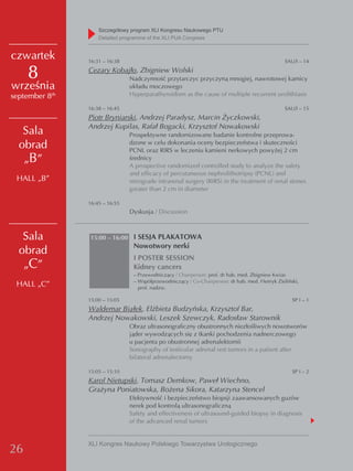 Szczegółowy program XLI Kongresu Naukowego PTU
                    detailed programme of the XLI PUA Congress


czwartek        16:31 – 16:38                                                                    SAU/I – 14

     8          Cezary Kobajło, Zbigniew Wolski
                                Nadczynność przytarczyc przyczyną mnogiej, nawrotowej kamicy
września                        układu moczowego
september 8th                   Hyperparathyroidism as the cause of multiple recurrent urolithiasis

                16:38 – 16:45                                                                    SAU/I – 15
                Piotr Bryniarski, Andrzej Paradysz, Marcin Życzkowski,
                Andrzej Kupilas, Rafał Bogacki, Krzysztof Nowakowski
   Sala                         Prospektywne randomizowane badanie kontrolne przeprowa-
  obrad                         dzone w celu dokonania oceny bezpieczeństwa i skuteczności
                                PCNL oraz RIRS w leczeniu kamieni nerkowych powyżej 2 cm
   „B”                          średnicy
                                A prospective randomized controlled study to analyze the safety
                                and efficacy of percutaneous nephrolithotripsy (PCNL) and
 HALL „B”                       retrograde intrarenal surgery (RIRS) in the treatment of renal stones
                                greater than 2 cm in diameter

                16:45 – 16:55
                                Dyskusja / Discussion



   Sala         15:00 – 16:00 I SESJA PLAKATOWA
                                 Nowotwory nerki
  obrad
                                 I POSTER SESSION
   „C”                           Kidney cancers
                                 – Przewodniczący / Chairperson: prof. dr hab. med. Zbigniew Kwias
                                 – Współprzewodniczący / Co-Chairperson: dr hab. med. Henryk Zieliński,
 HALL „C”                          prof. nadzw.

                15:00 – 15:05                                                                       SP I – 1
                Waldemar Białek, Elżbieta Budzyńska, Krzysztof Bar,
                Andrzej Nowakowski, Leszek Szewczyk, Radosław Starownik
                                Obraz ultrasonograficzny obustronnych niezłośliwych nowotworów
                                jąder wywodzących się z tkanki pochodzenia nadnerczowego
                                u pacjenta po obustronnej adrenalektomii
                                Sonography of testicular adrenal rest tumors in a patient after
                                bilateral adrenalectomy

                15:05 – 15:10                                                                       SP I – 2
                Karol Nietupski, Tomasz Demkow, Paweł Wiechno,
                Grażyna Poniatowska, Bożena Sikora, Katarzyna Stencel
                                Efektywność i bezpieczeństwo biopsji zaawansowanych guzów
                                nerek pod kontrolą ultrasonograficzną
                                Safety and effectiveness of ultrasound-guided biopsy in diagnosis
                                of the advanced renal tumors


                XLI Kongres Naukowy Polskiego Towarzystwa Urologicznego
26
 