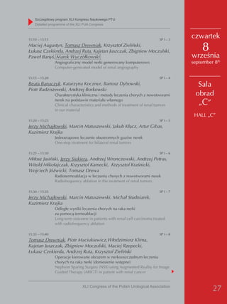 Szczegółowy program XLI Kongresu Naukowego PTU
    detailed programme of the XLI PUA Congress



15:10 – 15:15                                                              SP I – 3
                                                                                      czwartek
Maciej Augustyn, Tomasz Drewniak, Krzysztof Zieliński,
Łukasz Czekierda, Andrzej Ruta, Kajetan Juszczak, Zbigniew Moczulski,                     8
Paweł Banyś, Marek Wyczółkowski                                                       września
                Angiograficzny model nerki generowany komputerowo                     september 8th
                Computer-generated model of renal angiography

15:15 – 15:20                                                              SP I – 4
Beata Banaczyk, Katarzyna Kocznur, Bartosz Dybowski,                                    Sala
Piotr Radziszewski, Andrzej Borkowski
                Charakterystyka kliniczna i metody leczenia chorych z nowotworami      obrad
                nerek na podstawie materiału własnego
                Clinical characteristics and methods of treatment of renal tumors       „C”
                in our material
                                                                                       HALL „C”
15:20 – 15:25                                                              SP I – 5
Jerzy Michajłowski, Marcin Matuszewski, Jakub Kłącz, Artur Gibas,
Kazimierz Krajka
                Jednoetapowe leczenie obustronnych guzów nerek
                One-step treatment for bilateral renal tumors

15:25 – 15:30                                                              SP I – 6
Miłosz Jasiński, Jerzy Siekiera, Andrzej Wronczewski, Andrzej Petrus,
Witold Mikołajczak, Krzysztof Kamecki, Krzysztof Kraśnicki,
Wojciech Jóźwicki, Tomasz Drewa
                Radiotermoablacja w leczeniu chorych z nowotworami nerek
                Radiofrequency ablation in the treatment of renal tumors

15:30 – 15:35                                                              SP I – 7
Jerzy Michajłowski, Marcin Matuszewski, Michał Studniarek,
Kazimierz Krajka
                Odległe wyniki leczenia chorych na raka nerki
                za pomocą termoablacji
                Long-term outcome in patients with renal cell carcinoma treated
                with radiofrequency ablation

15:35 – 15:40                                                              SP I – 8
Tomasz Drewniak, Piotr Maciukiewicz,Włodzimierz Klima,
Kajetan Juszczak, Zbigniew Moczulski, Maciej Rzepecki,
Łukasz Czekierda, Andrzej Ruta, Krzysztof Zieliński
                Operacje kierowane obrazem w nerkooszczędnym leczeniu
                chorych na raka nerki (doniesienie wstępne)
                Nephron Sparing Surgery (NSS) using Augmented Reality for Image
                Guided Therapy (ARIGT) in patient with renal cancer


                               XLI Congress of the Polish Urological Association
                                                                                               27
 