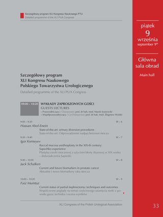 Szczegółowy program XLI Kongresu Naukowego PTU
    detailed programme of the XLI PUA Congress


                                                                                                piątek
                                                                                                  9
                                                                                              września
                                                                                              september 9th



                                                                                               Główna
                                                                                              sala obrad
Szczegółowy program                                                                            Main hall
XLI Kongresu Naukowego
Polskiego Towarzystwa Urologicznego
Detailed programme of the XLI PUA Congress


09:00 – 10:20    WYKŁADY ZAPROSZONYCH GOŚCI
                 GUESTS LECTURES
                 – Przewodniczący / Chairperson: prof. dr hab. med. Marek Sosnowski
                 – Współprzewodniczący / Co-Chairperson: prof. dr hab. med. Zbigniew Wolski

9:00 – 9:20                                                                          W–6
Hassan Abol-Enein
                State-of-the-art: urinary diversion procedures
                State-of-the-art: Odprowadzenie nadpęcherzowe moczu
9:20 – 9:40                                                                          W–7
Igor Korneyev
                Buccal mucosa urethroplasty in the XIX-th century:
                Sapezhko experience
                Plastyka cewki moczowej z użyciem błony śluzowej w XIX wieku
                – doświadczenia Sapieżki
9:40 – 10:00                                                                         W–8
Jack Schalken
                Current and future biomarkers in prostate cancer
                Aktualne i nowe biomarkery raka stercza

10:00 – 10:20                                                                        W–9
Faiz Mumtaz
                Current status of partial nephrectomy: techniques and outcomes
                Wspólczesne poglądy na temat częściowego usunięcia nerki z po-
                wodu guza: technika i ocena wyników


                                 XLI Congress of the Polish Urological Association
                                                                                                       33
 