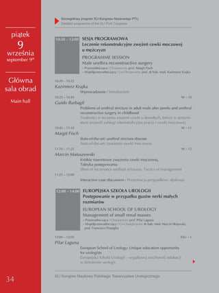 Szczegółowy program XLI Kongresu Naukowego PTU
                    detailed programme of the XLI PUA Congress


  piątek
                10:20 – 12:00 SESJA PROGRAMOWA

     9                           Leczenie rekonstrukcyjne zwężeń cewki moczowej
                                 u mężczyzn
września                         PROGRAMME SESSION
september 9th
                                 Male urethra reconstructive surgery
                                 – Przewodnicząca / Chairperson: prof. Margit Fisch
                                 – Współprzewodniczący / Co-Chairperson: prof. dr hab. med. Kazimierz Krajka

 Główna         10:20 – 10:25
                Kazimierz Krajka
sala obrad                      Wprowadzenie / Introduction
                10:25 – 10:45                                                                        W – 10
 Main hall      Guido Barbagli
                                Problems of urethral stricture in adult male after penile and urethral
                                reconstructive surgery in childhood
                                Trudności w leczeniu zwężeń cewki u dorosłych, którzy w dzieciń-
                                stwie przeszli zabiegi rekonstrukcyjne prącia i cewki moczowej
                10:45 – 11:10                                                                        W – 11
                Margit Fisch
                                State-of-the-art: urethral stricture disease
                                State-of-the-art: zwężenie cewki moczowej
                11:10 – 11:25                                                                        W – 12
                Marcin Matuszewski
                                Krótkie nawrotowe zwężenia cewki moczowej.
                                Taktyka postępowania
                                Short of recurrence urethral strictures. Tactics of management
                11:25 – 12:00
                                Interactive case discussion / Prezentacja przypadków: dyskusja

                12:00 – 14:00 EUROPEJSKA SZKOŁA UROLOGII
                                 Postępowanie w przypadku guzów nerki małych
                                 rozmiarów
                                 EUROPEAN SCHOOL OF UROLOGY
                                 Management of small renal masses
                                 – Przewodnicząca / Chairperson: prof. Pilar Laguna
                                 – Współprzewodniczący / Co-Chairpersons: dr hab. med. Marcin Słojewski,
                                  prof. Francesco Porpiglia

                12:00 – 12:05                                                                        ESU – 1
                Pilar Laguna
                                European School of Urology: Unique education opportunity
                                for urologists
                                Europejska Szkoła Urologii – wyjątkowa możliwość edukacji
                                w dziedzinie urologii


                XLI Kongres Naukowy Polskiego Towarzystwa Urologicznego
34
 