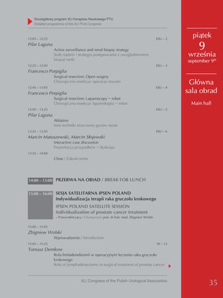 Szczegółowy program XLI Kongresu Naukowego PTU
    detailed programme of the XLI PUA Congress



12:05 – 12:25                                                                         ESU – 2
                                                                                                  piątek
Pilar Laguna
                Active surveillance and renal biopsy strategy                                       9
                Stały nadzór i strategia postępowania z uwzględnieniem                          września
                biopsji nerki                                                                   september 9th
12:25 – 12:45                                                                         ESU – 3
Francesco Porpiglia
                Surgical resection: Open surgery
                Chirurgiczna resekcja: operacje otwarte                                          Główna
12:45 – 13:05                                                                         ESU – 4
Francesco Porpiglia                                                                             sala obrad
                Surgical resection: Laparoscopy − robot
                Chirurgiczna resekcja: laparoskopia − robot                                      Main hall
13:05 – 13:25                                                                         ESU – 5
Pilar Laguna
                Ablation
                Inne techniki niszczenia guzów nerek
13:25 – 13:55                                                                         ESU – 6
Marcin Matuszewski, Marcin Słojewski
                Interactive case discussion
                Prezentacja przypadków − dyskusja
13:55 – 14:00
                Close / Zakończenie




14:00 – 15:00 PRZERWA NA OBIAD / BREAK FOR LUNCH


15:00 – 16:00 SESJA SATELITARNA IPSEN POLAND
                 Indywidualizacja terapii raka gruczołu krokowego
                 IPSEN POLAND SATELLITE SESSION
                 Individualization of prostate cancer treatment
                 – Przewodniczący / Chairperson: prof. dr hab. med. Zbigniew Wolski

15:00 – 15:05
Zbigniew Wolski
                Wprowadzenie / Introduction
15:05 – 15:25                                                                         W – 13
Tomasz Demkow
                Rola limfadenektomii w operacyjnym leczeniu raka gruczołu
                krokowego
                Role of lymphadenectomy in surgical treatment of prostate cancer



                                  XLI Congress of the Polish Urological Association
                                                                                                         35
 