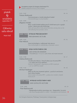Szczegółowy program XLI Kongresu Naukowego PTU
                    detailed programme of the XLI PUA Congress


  piątek        15:25 – 15:45                                                                          W – 14

     9          Tomasz Borkowski
                                 Hormonoterapia w świetle aktualnych badań
września                         Hormonotherapy in actual studies
september 9th   15:45 – 16:00                                                                          W – 15
                Zbigniew Wolski
                                 Rola i wyniki działań edukacyjnych wśród mężczyzn w grupie
                                 ryzyka i rakiem gruczołu krokowego
 Główna                          Role and outcome of educational activities among men at risk
                                 and suffering from prostate cancer
sala obrad
                16:00 – 16:30 WYKŁAD PROGRAMOWY
 Main hall
                                  PROGRAMME LECTURE
                16:00 – 16:30                                                                          W – 16
                Piotr Milecki
                                 Nowe technologie w radioterapii raka stercza
                                 New technologies in radiotherapy of prostate cancer


                16:30 – 17:30 SESJA SATELITARNA GSK
                                  GSK SATELLITE SESSION
                                  – Przewodniczący / Chairperson: prof. dr hab. med. Marek Sosnowski

                16:30 – 17:00                                                                          W – 17
                Andrzej Borkowski
                                 Oczekiwania lekarzy i chorych dotyczące leczenia BPH
                                 – czy udaje nam się je spełniać?
                                 Doctors’ and patients’ expectations of BPH treatment
                                 – can we fulfill the needs?
                17:00 – 17:30                                                                          W – 18
                Michael Marberger
                                 What are the new treatment options – practical conclusions
                                 from clinical studies
                                 Nowe opcje w leczeniu BPH – praktyczne wnioski z badań
                                 klinicznych


                  17:30 – 18:00 WYKŁAD SATELITARNY MSD
                                    MSD SATELLITE LECTURE

                 17:30 – 18:00                                                                          W – 19
                 Piotr Radziszewski
                                  Hipogonadyzm późno ujawniający się – diagnostyka i leczenie
                                  Late onset hypogonadism in males − investigation and treatment


                XLI Kongres Naukowy Polskiego Towarzystwa Urologicznego
36
 
