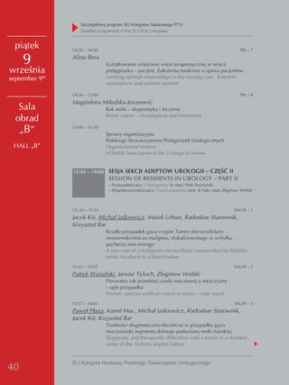 Szczegółowy program XLI Kongresu Naukowego PTU
                    detailed programme of the XLI PUA Congress


  piątek        14:20 – 14:30                                                                        PIE – 7

     9          Alina Bera
                                 Kształtowanie właściwej więzi terapeutycznej w relacji
września                         pielęgniarka – pacjent. Założenia naukowe a opinia pacjentów
september 9th                    Forming optimal relationships in the nursing care. Scientific
                                 assumptions and patients opinion

                14:30 – 15:00                                                                        PIE – 8
                Magdalena Mikulska-Jovanović
   Sala                          Rak nerki – diagnostyka i leczenie
                                 Renal cancer – investigation and treatement
  obrad
   „B”          15:00 – 15:30
                                 Sprawy organizacyjne
                                 Polskiego Stowarzyszenia Pielęgniarek Urologicznych
 HALL „B”                        Organizational matters
                                 of Polish Association of the Urological Nurses


                15:45 – 18:00 SESJA SEKCJI ADEPTÓW UROLOGII – CZĘŚĆ II
                                  SESSION OF RESIDENTS IN UROLOGY – PART II
                                  – Przewodniczący / Chairperson: dr med. Piotr Świniarski
                                  – Współprzewodniczący / Co-Chairperson: prof. dr hab. med. Zbigniew Wolski



                15: 45 – 15:51                                                                    SAU/II – 1
                Jacek Kiś, Michał Jaśkiewicz, Marek Urban, Radosław Starownik,
                Krzysztof Bar
                                 Rzadki przypadek guza o typie Tumor microcellularis
                                 neuroendocrinicus malignus, zlokalizowanego w uchyłku
                                 pęcherza moczowego
                                 A rare case of a malignant microcellular neuroendocrine bladder
                                 tumor localized in a diverticulum
                15:51 – 15:57                                                                     SAU/II – 2
                Patryk Warsiński, Janusz Tyloch, Zbigniew Wolski
                                 Pierwotny rak przedniej cewki moczowej u mężczyzny
                                 – opis przypadku
                                 Primary anterior urethral cancer in males – case report
                15:57 – 16:03                                                                     SAU/II – 3
                Paweł Płaza, Kamil Muc, Michał Jaśkiewicz, Radosław Starownik,
                Jacek Kiś, Krzysztof Bar
                                 Trudności diagnostyczno-lecznicze w przypadku guza
                                 moczowodu segmentu dolnego podwójnej nerki marskiej
                                 Diagnostic and therapeutic difficulties with a tumor of a doubled
                                 ureter of the cirrhotic duplex kidney


                XLI Kongres Naukowy Polskiego Towarzystwa Urologicznego
40
 