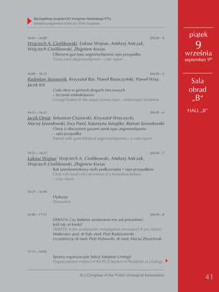 Szczegółowy program XLI Kongresu Naukowego PTU
    detailed programme of the XLI PUA Congress



16:03 – 16:09                                                             SAU/II – 4
                                                                                         piątek
Wojciech A. Cieślikowski, Łukasz Wojnar, Andrzej Antczak,
Wojciech Cieślikowski, Zbigniew Kwias                                                      9
                Olbrzymi guz typu angiomyolipoma: opis przypadku                       września
                Giant renal angiomyolipoma – case report                               september 9th

16:09 – 16:15                                                             SAU/II – 5
Radosław Starownik, Krzysztof Bar, Paweł Buraczyński, Paweł Wisz,
Jacek Kiś
                                                                                         Sala
                Ciała obce w górnych drogach moczowych                                  obrad
                – leczenie endoskopowe
                Foreign bodies in the upper urinary tract – endoscopic treatment         „B”
16:15 – 16:21                                                             SAU/II – 6    HALL „B”
Jacek Ornat, Sebastian Ciszewski, Krzysztof Wręczycki,
Maciej Szwedowski, Ewa Parol, Katarzyna Sznajder, Roman Szwedowski
                Chory z olbrzymimi guzami nerek typu angiomiolipoma
                – opis przypadku
                Patient with giant bilateral angiomyolipomas – a case report


16:21 – 16:27                                                             SAU/II – 7
Łukasz Wojnar, Wojciech A. Cieślikowski, Andrzej Antczak,
Wojciech Cieślikowski, Zbigniew Kwias
                Rak jasnokomórkowy nerki podkowiastej − opis przypadków
                Clear cell renal cell carcinoma of a horseshoe kidney
                – case report


16:27 – 16:40
                Dyskusja
                Discussion


16:40 – 17:15                                                             SAU/II – 8
                DEBATA: Czy badanie urodynamiczne jest potrzebne?
                Jeśli tak, to kiedy?
                DEBATE: Is the urodynamic investigation necessary? If yes, when?
                Moderator: prof. dr hab. med. Piotr Radziszewski
                Uczestniczą: dr med. Piotr Dybowski, dr med. Maciej Zbrzeźniak


17:15 – 18:00
                Sprawy organizacyjne Sekcji Adeptów Urologii
                Organizational matters of the PUA Section of Residents in Urology


                                XLI Congress of the Polish Urological Association
                                                                                                41
 