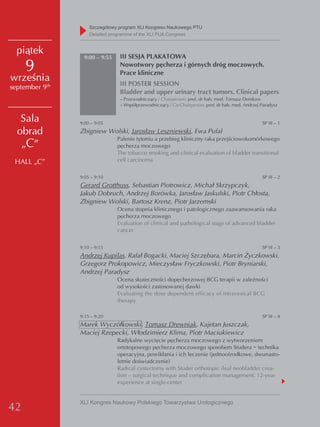 Szczegółowy program XLI Kongresu Naukowego PTU
                    detailed programme of the XLI PUA Congress


  piątek                        III SESJA PLAKATOWA
                 9:00 – 9:55

     9                          Nowotwory pęcherza i górnych dróg moczowych.
                                Prace kliniczne
września                        III POSTER SESSION
september 9th
                                Bladder and upper urinary tract tumors. Clinical papers
                                – Przewodniczący / Chairperson: prof. dr hab. med. Tomasz Demkow
                                – Współprzewodniczący / Co-Chairperson: prof. dr hab. med. Andrzej Paradysz


   Sala         9:00 – 9:05                                                                        SP III – 1

  obrad         Zbigniew Wolski, Jarosław Leszniewski, Ewa Pufal
                               Palenie tytoniu a przebieg kliniczny raka przejściowokomórkowego
   „C”                         pęcherza moczowego
                               The tobacco smoking and clinical evaluation of bladder transitional
 HALL „C”                      cell carcinoma


                9:05 – 9:10                                                                        SP III – 2
                Gerard Grotthuss, Sebastian Piotrowicz, Michał Skrzypczyk,
                Jakub Dobruch, Andrzej Borówka, Jarosław Jaskulski, Piotr Chłosta,
                Zbigniew Wolski, Bartosz Krenz, Piotr Jarzemski
                               Ocena stopnia klinicznego i patologicznego zaawansowania raka
                               pęcherza moczowego
                               Evaluation of clinical and pathological stage of advanced bladder
                               cancer


                9:10 – 9:15                                                                        SP III – 3
                Andrzej Kupilas, Rafał Bogacki, Maciej Szczębara, Marcin Życzkowski,
                Grzegorz Prokopowicz, Mieczysław Fryczkowski, Piotr Bryniarski,
                Andrzej Paradysz
                               Ocena skuteczności dopęcherzowej BCG terapii w zależności
                               od wysokości zastosowanej dawki
                               Evaluating the dose dependent efficacy of intravesical BCG
                               therapy

                9:15 – 9:20                                                                        SP III – 4
                Marek Wyczółkowski, Tomasz Drewniak, Kajetan Juszczak,
                Maciej Rzepecki, Włodzimierz Klima, Piotr Maciukiewicz
                               Radykalne wycięcie pęcherza moczowego z wytworzeniem
                               ortotopowego pęcherza moczowego sposobem Studera − technika
                               operacyjna, powikłania i ich leczenie (jednoośrodkowe, dwunasto-
                               letnie doświadczenie)
                               Radical cystectomy with Studer orthotopic ileal neobladder crea-
                               tion – surgical technique and complication management: 12-year
                               experience at single-center


                XLI Kongres Naukowy Polskiego Towarzystwa Urologicznego
42
 