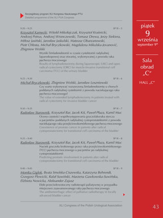 Szczegółowy program XLI Kongresu Naukowego PTU
    detailed programme of the XLI PUA Congress



9:20 – 9:25                                                                SP III – 5
                                                                                          piątek
Krzysztof Kamecki, Witold Mikołajczak, Krzysztof Kraśnicki,
Andrzej Petrus, Andrzej Wronczewski, Tomasz Drewa, Jerzy Siekiera,                          9
Miłosz Jasiński, Jarosław Jaskulski, Mateusz Obarzanowski,                              września
Piotr Chłosta, Michał Bryczkowski, Magdalena Mikulska-Jovanović,                        september 9th
Zbigniew Wolski
               Wyniki limfadenektomii w czasie cystektomii radykalnej
               laparoskopowej oraz otwartej, wykonywanej z powodu raka
               pęcherza moczowego
               Results of lymphadenectomy during laparoscopic (LRC) and open
                                                                                          Sala
               radical cystectomy (ORC) for muscle-invasive transitional cell            obrad
               carcinoma (TCC) of the urinary bladder
                                                                                          „C”
9:25 – 9:30                                                                SP III – 6
Michał Bryczkowski, Zbigniew Wolski, Jarosław Leszniewski                                HALL „C”
               Czy warto wykonywać rozszerzoną limfadenektomię u chorych
               poddanych radykalnej cystektomii z powodu naciekającego raka
               pęcherza moczowego?
               The value of extended lymphadenectomy in patients treated with
               radical cystectomy for invasive bladder cancer

9:30 – 9:35                                                                SP III – 7
Radosław Starownik, Krzysztof Bar, Jacek Kiś, Paweł Płaza, Kamil Muc
               Ocena częstości współwystępowania gruczolakoraka stercza
               u pacjentów poddanych radykalnej cystoprostatektomii z powodu
               naciekającego raka przejściowokomórkowego pęcherza moczowego
               Coexistence of prostate cancer in patients after radical
               cystoprostatectomy for transitional cell carcinoma of the bladder

9:35 – 9:40                                                                SP III – 8
Radosław Starownik, Krzysztof Bar, Jacek Kiś, Paweł Płaza, Kamil Muc
               Naciek gruczołu krokowego przez raka przejściowokomórkowego
               (TCC) pęcherza moczowego u pacjentów po radykalnej
               cystoprostatektomii
               Predicting prostatic involvement in patients after radical
               cystoprostatectomy for transitional cell carcinoma of the bladder

9:40 – 9:45                                                                SP III – 9
Monika Giglok, Beata Smolska-Ciszewska, Katarzyna Behrendt,
Grzegorz Plewicki, Rafał Suwiński, Marzena Gawkowska-Suwińska,
Elżbieta Nowicka, Aleksander Zajusz
               Efekt przeciwkrwotoczny radioterapii paliatywnej w przypadku
               miejscowo zaawansowanego raka pęcherza moczowego
               The antihemorrhagic effect of palliative radiotherapy in locally
               advanced bladder cancer


                               XLI Congress of the Polish Urological Association
                                                                                                 43
 