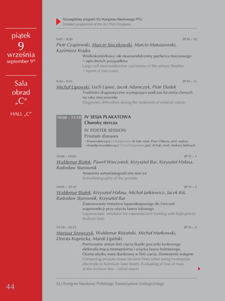 Szczegółowy program XLI Kongresu Naukowego PTU
                     detailed programme of the XLI PUA Congress


  piątek         9:45 – 9:50                                                                        SP III – 10

     9           Piotr Czapiewski, Marcin Sieczkowski, Marcin Matuszewski,
                 Kazimierz Krajka
września                         Wielkokomórkowy rak neuroendokrynny pęcherza moczowego
september 9 th                   − opis dwóch przypadków
                                 Large cell neuroendocrine carcinoma of the urinary bladder
                                 − report of two cases

                 9:50 – 9:55                                                                        SP III – 11
   Sala          Michał Lipowski, Lech Lipiec, Jacek Adamczyk, Piotr Dudek
  obrad                          Trudności diagnostyczne występujące podczas leczenia chorych
                                 na raka moczowodu
   „C”                           Diagnostic difficulties during the treatment of ureteral cancer


 HALL „C”
                 10:00 – 11:10 IV SESJA PLAKATOWA
                                  Choroby stercza
                                  IV POSTER SESSION
                                  Prostate diseases
                                  – Przewodniczący / Chairperson: dr hab. med. Piotr Chłosta, prof. nadzw.
                                  – Współprzewodniczący / Co-Chairperson: prof. dr hab. med. Andrzej Stelmach


                 10:00 – 10:05                                                                       SP IV – 1
                 Waldemar Białek, Paweł Wieczorek, Krzysztof Bar, Krzysztof Hałasa,
                 Radosław Starownik
                                 Anatomia sonoelastograficzna stercza
                                 Sonoelastography of the prostate

                 10:05 – 10:10                                                                       SP IV – 2
                 Waldemar Białek, Krzysztof Hałasa, Michał Jaśkiewicz, Jacek Kiś,
                 Radosław Starownik, Krzysztof Bar
                                 Zastosowanie trenażera laparoskopowego do ćwiczeń
                                 waporesekcji przy użyciu lasera tulowego
                                 Laparoscopic simulator for vaporesection training with high-power
                                 thulium laser

                 10:10 – 10:15                                                                       SP IV – 3
                 Mariusz Szewczyk, Waldemar Różański, Michał Markowski,
                 Dorota Kupnicka, Marek Lipiński
                                 Porównanie zmian linii cięcia tkanki gruczołu krokowego
                                 elektrodą tnącą monopolarną i wiązką lasera holmowego.
                                 Ocena ubytku masy tkankowej w linii cięcia. Doniesienie wstępne
                                 Comparing prostate tissue incision lines when using monopolar
                                 electrode or holmium laser beam. Evaluating of loss of mass
                                 at the incision line – initial report


                 XLI Kongres Naukowy Polskiego Towarzystwa Urologicznego
44
 
