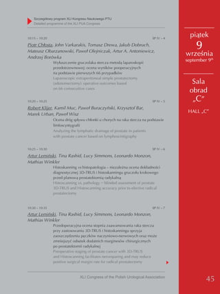 Szczegółowy program XLI Kongresu Naukowego PTU
    detailed programme of the XLI PUA Congress



10:15 – 10:20                                                            SP IV – 4
                                                                                       piątek
Piotr Chłosta, John Varkarakis, Tomasz Drewa, Jakub Dobruch,
Mateusz Obarzanowski, Paweł Olejniczak, Artur A. Antoniewicz,
                                                                                         9
Andrzej Borówka
                                                                                     września
                Wyłuszczenie gruczolaka stercza metodą laparoskopii
                                                                                     september 9th
                przedotrzewnowej: ocena wyników pooperacyjnych
                na podstawie pierwszych 66 przypadków
                Laparoscopic extraperitoneal simple prostatectomy
                (adenomectomy): operative outcomes based                               Sala
                on 66 consecuitive cases
                                                                                      obrad
10:20 – 10:25                                                            SP IV – 5     „C”
Robert Klijer, Kamil Muc, Paweł Buraczyński, Krzysztof Bar,
                                                                                      HALL „C”
Marek Urban, Paweł Wisz
                Ocena dróg spływu chłonki u chorych na raka stercza na podstawie
                limfoscyntygrafii
                Analyzing the lymphatic drainage of prostate in patients
                with prostate cancer based on lymphoscintigraphy


10:25 – 10:30                                                            SP IV – 6

Artur Lemiński, Tina Rashid, Lucy Simmons, Leonardo Monzon,
Mathias Winkler
                Histoskanning vs histopatologia – niezależna ocena dokładności
                diagnostycznej 3D-TRUS i histoskanningu gruczołu krokowego
                przed planową prostatektomią radykalną
                Histoscanning vs. pathology − blinded assessment of prostate
                3D-TRUS and Histoscanning accuracy prior to elective radical
                prostatectomy


10:30 – 10:35                                                            SP IV – 7

Artur Lemiński, Tina Rashid, Lucy Simmons, Leonardo Monzon,
Mathias Winkler
                Przedoperacyjna ocena stopnia zaawansowania raka stercza
                przy zastosowaniu 3D-TRUS i histoskanningu sprzyja
                zaoszczędzeniu pęczków naczyniowo-nerwowych oraz może
                zmniejszyć odsetek dodatnich marginesów chirurgicznych
                po prostatektomii radykalnej
                Preoperative staging of prostate cancer with 3D-TRUS
                and Histoscanning facilitates nervesparing and may reduce
                positive surgical margin rate for radical prostatectomy


                               XLI Congress of the Polish Urological Association
                                                                                              45
 