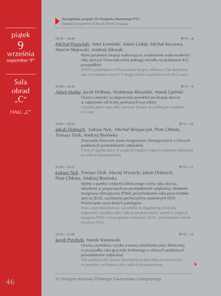 Szczegółowy program XLI Kongresu Naukowego PTU
                     detailed programme of the XLI PUA Congress


  piątek         10:35 – 10:40                                                                 SP IV – 8

     9           Michał Puszyński, Artur Lemiński, Adam Gołąb, Michał Soczawa,
                 Marcin Słojewski, Andrzej Sikorski
września                         Które parametry biopsji wpływają na zwiększenie wykrywalności
            th
september 9                      raka stercza? Doświadczenia jednego ośrodka na podstawie 832
                                 przypadków
                                 Which parameters of the prostate biopsy influence the detection
                                 rate of prostate cancer? A single center experience on 832 cases

   Sala          10:40 – 10:45                                                                 SP IV – 9
  obrad          Adam Madej, Jacek Wilkosz, Waldemar Różański, Marek Lipiński
   „C”                           Ocena częstości występowania powikłań po biopsji stercza
                                 w zależności od liczby pobranych wycinków
                                 Complication rates after prostate biopsy according to numbers
 HALL „C”                        of cores


                 10:45 – 10:50                                                                SP IV – 10
                 Jakub Dobruch, Łukasz Nyk, Michał Skrzypczyk, Piotr Chłosta,
                 Tomasz Dzik, Andrzej Borówka
                                 Znaczenie kliniczne stanu marginesów chirurgicznych u chorych
                                 poddanych prostatektomii radykalnej
                                 Clinical significance of surgical margins status in patients subjected
                                 to radical prostatectomy


                 10:50 – 10:55                                                                SP IV – 11
                 Łukasz Nyk, Tomasz Dzik, Maciej Wysocki, Jakub Dobruch,
                 Piotr Chłosta, Andrzej Borówka
                                 Istotne z punktu widzenia klinicznego cechy raka stercza,
                                 określone w preparatach po prostatektomii radykalnej: dodatnie
                                 marginesy chirurgiczne (PSM), przechodzenie raka poza torebkę
                                 stercza (ECE), naciekanie pęcherzyków nasiennych (SVI).
                                 Porównanie ocen dwóch patologów
                                 Intra- and interobserver variability in diagnosing clinicaly
                                 important variables after radical prostatectomy: positive surgical
                                 margins (PSM), extracapsular extension (ECE), and seminal vesicle
                                 invasion (SVI)


                 10:55 – 11:00                                                                SP IV – 12
                 Jacek Przybyła, Marek Sosnowski
                                 Ocena czynników ryzyka wznowy biochemicznej i klinicznej
                                 w przypadku raka gruczołu krokowego u chorych poddanych
                                 prostatektomii radykalnej
                                 The analysis risk factors biochemical and clinical recurrence
                                 of prostate carcinoma after radical prostatectomy


                 XLI Kongres Naukowy Polskiego Towarzystwa Urologicznego
46
 
