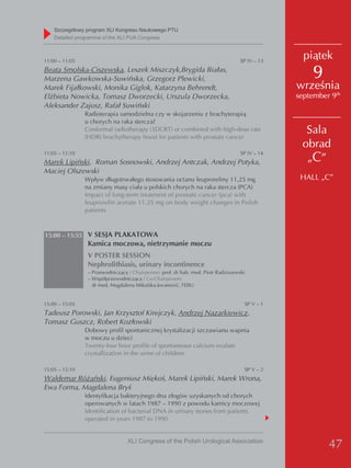 Szczegółowy program XLI Kongresu Naukowego PTU
    detailed programme of the XLI PUA Congress



11:00 – 11:05                                                                       SP IV – 13
                                                                                                   piątek
Beata Smolska-Ciszewska, Leszek Miszczyk,Brygida Białas,
Marzena Gawkowska-Suwińska, Grzegorz Plewicki,                                                       9
Marek Fijałkowski, Monika Giglok, Katarzyna Behrendt,                                            września
Elżbieta Nowicka, Tomasz Dworzecki, Urszula Dworzecka,                                           september 9th
Aleksander Zajusz, Rafał Suwiński
                Radioterapia samodzielna czy w skojarzeniu z brachyterapią
                u chorych na raka stercza?
                Conformal radiotherapy (3DCRT) or combined with high-dose rate
                (HDR) brachytherapy boost for patients with prostate cancer
                                                                                                   Sala
                                                                                                  obrad
                                                                                                   „C”
11:05 – 11:10                                                                       SP IV – 14
Marek Lipiński, Roman Sosnowski, Andrzej Antczak, Andrzej Potyka,
Maciej Olszewski
                Wpływ długotrwałego stosowania octanu leuproreliny 11,25 mg                       HALL „C”
                na zmiany masy ciała u polskich chorych na raka stercza (PCA)
                Impact of long-term treatment of prostate cancer (pca) with
                leuprorelin acetate 11.25 mg on body weight changes in Polish
                patients



15:00 – 15:55 V SESJA PLAKATOWA
                 Kamica moczowa, nietrzymanie moczu
                 V POSTER SESSION
                 Nephrolithiasis, urinary incontinence
                 – Przewodniczący / Chairperson: prof. dr hab. med. Piotr Radziszewski
                 – Współprzewodnicząca / Co-Chairperson:
                   dr med. Magdalena Mikulska-Jovanović, FEBU


15:00 – 15:05                                                                        SP V – 1
Tadeusz Porowski, Jan Krzysztof Kirejczyk, Andrzej Nazarkiewicz,
Tomasz Guszcz, Robert Kozłowski
                Dobowy profil spontanicznej krystalizacji szczawianu wapnia
                w moczu u dzieci
                Twenty-four hour profile of spontaneous calcium oxalate
                crystallization in the urine of children

15:05 – 15:10                                                                        SP V – 2
Waldemar Różański, Eugeniusz Miękoś, Marek Lipiński, Marek Wrona,
Ewa Forma, Magdalena Bryś
                Identyfikacja bakteryjnego dna złogów uzyskanych od chorych
                operowanych w latach 1987 – 1990 z powodu kamicy moczowej
                Identification of bacterial DNA in urinary stones from patients
                operated in years 1987 to 1990


                                  XLI Congress of the Polish Urological Association
                                                                                                          47
 