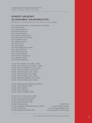 Komitet Naukowy XLI Kongresu Naukowego PTU
Scientific Committee of the XLI PUA Congress




KOMITET NAUKOWY
XLI KONGRESU NAUKOWEGO PTU
SCIENTIFIC COMMITTEE OF THE XLI PUA CONGRESS
prof. Andrzej Borkowski – przewodniczący / chairman
prof. Krzysztof Bar
prof. Andrzej Borówka
prof. Barbara Darewicz
prof. Tomasz Demkow
prof. Zygmunt Dobrowolski
prof. Mieczysław Fryczkowski
prof. Kazimierz Krajka
prof. Zbigniew Kwias
prof. Jerzy Lorenz
prof. Józef Matych
prof. Piotr Radziszewski, FEBU
prof. Andrzej Sikorski
prof. Marek Sosnowski
prof. Andrzej Stelmach
prof. Wiesław Urbanowicz
prof. Zbigniew Wolski
prof. Romuald Zdrojowy

dr hab. Piotr Chłosta, prof. nadzw., FEBU
dr hab. Tomasz Drewa, prof. nadzw., FEBU
dr hab. Sławomir Dutkiewicz, prof. nadzw.
dr hab. Andrzej Paradysz, prof. nadzw.
dr hab. Andrzej Prajsner, prof. nadzw.
dr hab. Andrzej Prelich, prof. nadzw.
dr hab. Wojciech Pypno, prof. nadzw.
dr hab. Waldemar Różański, prof. nadzw.
dr hab. Henryk Zieliński, prof. nadzw.

dr hab. Małgorzata Baka-Ostrowska, FEAPU
dr hab. Anna Kołodziej, FEBU
dr hab. Marek Lipiński
dr hab. Marcin Słojewski
dr hab. Tomasz Szydełko, FEBU

dr med. Artur A. Antoniewicz, FEBU
dr med. Tomasz Borkowski, FEBU
dr med. Piotr Dobroński, FEBU
dr med. Jakub Dobruch, FEBU
dr med. Piotr Jarzemski                                             BIURO PTU
dr med. Magdalena Mikulska-Jovanović, FEBU              Iwona Sribniak, dyrektor
dr med. Zofia Salska                               e-mail: kongresptu@ptu.net.pl
dr med. Stanisław Wroński, FEBU                   www.kongres2011.pturol.org.pl


                                XLI Congress of the Polish Urological Association
                                                                                    3
 