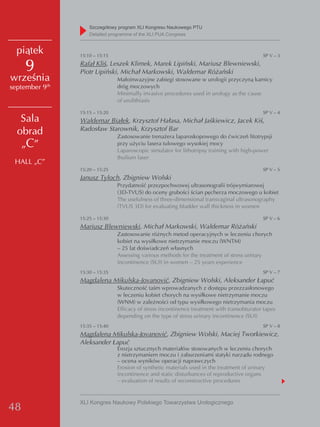 Szczegółowy program XLI Kongresu Naukowego PTU
                     detailed programme of the XLI PUA Congress


  piątek         15:10 – 15:15                                                                SP V – 3

     9           Rafał Kliś, Leszek Klimek, Marek Lipiński, Mariusz Blewniewski,
                 Piotr Lipiński, Michał Markowski, Waldemar Różański
września                         Małoinwazyjne zabiegi stosowane w urologii przyczyną kamicy
            th
september 9                      dróg moczowych
                                 Minimally invasive procedures used in urology as the cause
                                 of urolithiasis

                 15:15 – 15:20                                                                SP V – 4
   Sala          Waldemar Białek, Krzysztof Hałasa, Michał Jaśkiewicz, Jacek Kiś,
                 Radosław Starownik, Krzysztof Bar
  obrad                          Zastosowanie trenażera laparoskopowego do ćwiczeń litotrypsji
   „C”                           przy użyciu lasera tulowego wysokiej mocy
                                 Laparoscopic simulator for lithotripsy training with high-power
                                 thulium laser
 HALL „C”
                 15:20 – 15:25                                                                SP V – 5
                 Janusz Tyloch, Zbigniew Wolski
                                 Przydatność przezpochwowej ultrasonografii trójwymiarowej
                                 (3D-TVUS) do oceny grubości ścian pęcherza moczowego u kobiet
                                 The usefulness of three-dimensional transvaginal ultrasonography
                                 (TVUS 3D) for evaluating bladder wall thickness in women

                 15:25 – 15:30                                                                SP V – 6
                 Mariusz Blewniewski, Michał Markowski, Waldemar Różański
                                 Zastosowanie różnych metod operacyjnych w leczeniu chorych
                                 kobiet na wysiłkowe nietrzymanie moczu (WNTM)
                                 – 25 lat doświadczeń własnych
                                 Assessing various methods for the treatment of stress urinary
                                 incontinence (SUI) in women – 25 years experience
                 15:30 – 15:35                                                                SP V – 7
                 Magdalena Mikulska-Jovanović, Zbigniew Wolski, Aleksander Łapuć
                                 Skuteczność taśm wprowadzanych z dostępu przezzasłonowego
                                 w leczeniu kobiet chorych na wysiłkowe nietrzymanie moczu
                                 (WNM) w zależności od typu wysiłkowego nietrzymania moczu
                                 Efficacy of stress incontinence treatment with transobturator tapes
                                 depending on the type of stress urinary incontinence (SUI)
                 15:35 – 15:40                                                                SP V – 8
                 Magdalena Mikulska-Jovanović, Zbigniew Wolski, Maciej Tworkiewicz,
                 Aleksander Łapuć
                                 Erozja sztucznych materiałów stosowanych w leczeniu chorych
                                 z nietrzymaniem moczu i zaburzeniami statyki narządu rodnego
                                 – ocena wyników operacji naprawczych
                                 Erosion of synthetic materials used in the treatment of urinary
                                 incontinence and static disturbances of reproductive organs
                                 – evaluation of results of reconstructive procedures


                 XLI Kongres Naukowy Polskiego Towarzystwa Urologicznego
48
 