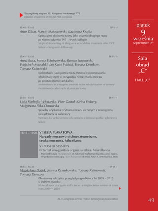 Szczegółowy program XLI Kongresu Naukowego PTU
    detailed programme of the XLI PUA Congress



15:40 – 15:45                                                                        SP V – 9
                                                                                                  piątek
Artur Gibas, Marcin Matuszewski, Kazimierz Krajka
                Operacyjne skrócenie taśmy jako leczenie drugiego rzutu                             9
                po niepowodzeniu TVT – wyniki odległe                                           września
                Surgical shortening of sling as a second-line treatment after TVT               september 9th
                failure – long-term follow-up


15:45 – 15:50                                                                      SP V – 10
Anna Rosa, Hanna Tchórzewska, Roman Sosnowski,                                                    Sala
Wojciech Michalski, Jan Karol Wolski, Tomasz Demkow,                                             obrad
Tomasz Kalinowski
                Biofeedback jako pomocnicza metoda w postępowaniu                                 „C”
                rehabilitacyjnym w przypadku nietrzymania moczu
                po prostatektomii radykalnej                                                     HALL „C”
                Biofeedback as a support method in the rehabilitation of urinary
                incontinence after radical prostatectomy


15:50 – 15:55                                                                      SP V – 11
Lidia Skobejko-Włodarska, Piotr Gastoł, Karina Felberg,
Małgorzata Baka-Ostrowska
                Sposoby uzyskania trzymania moczu u chorych z neurogenną
                niewydolnością zwieraczy
                Methods for achievement of continence in neuropathic sphincters
                failure



16:15 – 17:25 VI SESJA PLAKATOWA
                 Narządy moczowo-płciowe zewnętrzne,
                 cewka moczowa. Miscellanea
                 VI POSTER SESSION
                 External uro-genitals organs, urethra. Miscellanea
                 – Przewodniczący / Chairperson: dr hab. med. Waldemar Różański, prof. nadzw.
                 – Współprzewodniczący / Co-Chairperson: dr med. Artur A. Antoniewicz, FEBU



16:15 – 16:20                                                                       SP VI – 1
Magdalena Dudek, Joanna Rzymkowska, Tomasz Kalinowski,
Tomasz Demkow
                Obustronny rak jądra: przegląd przypadków z lat 2009 − 2010
                w jednym ośrodku
                Bilateral testicular germ cell cancer: a single-center review of cases
                from 2009 − 2010


                                  XLI Congress of the Polish Urological Association
                                                                                                         49
 