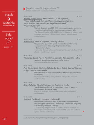 Szczegółowy program XLI Kongresu Naukowego PTU
                    detailed programme of the XLI PUA Congress


  piątek        16:20 – 16:25                                                                   SP VI – 2

     9          Andrzej Wronczewski, Miłosz Jasiński, Andrzej Petrus,
                Witold Mikołajczak, Krzysztof Kamecki, Krzysztof Kraśnicki,
września        Jerzy Siekiera, Tomasz Drewa, Bogdan Małkowski,
september 9th   Wojciech Jóźwicki
                                Wartość diagnostyczna PET-FDG w ocenie przerzutów seminoma
                                − monitorowanie chorych z zaawansowanym guzem jądra
                                The diagnostic value of FDG-PET in the evaluation of patients with
   Sala                         metastatic seminoma – follow-up off patients with advanced
                                testicular tumor
  obrad         16:25 – 16:30                                                                   SP VI – 3

   „C”          Adam Gołąb, Marcin Słojewski, Andrzej Sikorski
                                Obrazowanie gruczołów opuszkowo-cewkowych Cowpera
                                w dopplerowskiej ultrasonografii przezodbytniczej
 HALL „C”                       − doniesienie wstępne
                                Transrectal Doppler ultrasound imaging of Cowper’s bulbourethral
                                glands – a preliminary report

                16:30 – 16:35                                                                   SP VI – 4
                Waldemar Białek, Paweł Wieczorek, Krzysztof Bar, Krzysztof Hałasa
                                Anatomia sonoelastograficzna narządów moszny
                                Sonoelastography of the scrotum

                16:35 – 16:40                                                                   SP VI – 5
                Piotr Gastoł, Lidia Skobejko-Włodarska, Jacek Rubik, Ryszard Grenda,
                Małgorzata Baka-Ostrowska
                                Przygotowanie do przeszczepu nerki u chłopców po zastawkach
                                cewki tylnej
                                Preparation for kidney transplantation in boys after posterior
                                urethral valves

                16:40 – 16:45                                                                   SP VI – 6
                Adam Kałużny, Marcin Matuszewski, Kazimierz Krajka
                                Wyniki leczenia chorych ze zwężeniami cewki za pomocą
                                uretroplastyki „koniec do końca”
                                Results of treatment for urethral strictures using end-to-end
                                urethroplasty

                16:45 – 16:50                                                                   SP VI – 7
                Sławomir Dutkiewicz, Mariusz Wróblewski
                                Porównanie wyników leczenia w przypadkach zwężeń cewki
                                moczowej przy użyciu lasera holmowego i uretrotomii optycznej
                                wewnętrznej sposobem Sachsego
                                A study comparing the results of urethral stricture treatment by
                                endoscopic urethrotomy with Holmium:YAG laser and Sachse’s
                                optical internal urethrotomy


                XLI Kongres Naukowy Polskiego Towarzystwa Urologicznego
50
 