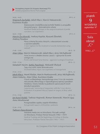 Szczegółowy program XLI Kongresu Naukowego PTU
    detailed programme of the XLI PUA Congress



16:50 – 16:55                                                                SP VI – 8
                                                                                           piątek
Wojciech Zachalski, Jakub Kłącz, Marcin Matuszewski,
Kazimierz Krajka                                                                             9
                Zastosowanie zmodyfikowanej techniki Nesbita w przypadku                 września
                skrzywień prącia − doświadczenia własne                                  september 9th
                Modified Nesbit technique in the surgical treatment of penile
                curvature: our experience
16:55 – 17:00                                                                SP VI – 9
Marcin Życzkowski, Andrzej Kupilas, Ryszard Zbroński,                                      Sala
Andrzej Paradysz
                Nowy schemat leczenia chorych z zaburzeniami wzwodu                       obrad
                z użyciem tadalafilu
                A new regimen for the treatment of erectile dysfunction using              „C”
                tadalafil
17:00 – 17:05                                                               SP VI – 10    HALL „C”
Artur Gibas, Marcin Matuszewski, Jakub Kłącz, Jerzy Michajłowski
                Acne inversa w obrębie moszny i prącia – agresywne leczenie
                urologiczne
                Penile and Scrotal Acne Inversa – aggressive urological treatment
17:05 – 17:10                                                               SP VI – 11
Sabadash Maxim, Serhiy Pasichnyk, Aleksandr Shulyak
                Tępy uraz nerki: nasze doświadczenia
                Enclosed kidney injury: our experience of management
17:10 – 17:15                                                               SP VI – 12
Jakub Kłącz, Marek Roslan, Marcin Markuszewski, Jerzy Michajłowski,
Adam Kałużny, Artur Gibas, Kazimierz Krajka
                Użycie wchłanialnego, bezwęzłowego szwu V-Loc do zwężenia
                moczowodu olbrzymiego w laparoskopowej operacji sposobem
                Hendrena. Ocena metody na podstawie operowanych trzech
                dorosłych pacjentów
                Laparoscopic narrowing of megaureter with the V-Loc device:
                Evaluation of treatment efficacy based on surgery in three adult
                patients
17:15 – 17:20                                                               SP VI – 13
Jan Karol Wolski, Tadeusz Majewski, Roman Sosnowski, Marcin Ligaj,
Anna Mrozkowiak
                Pozagonadalne aspekty zespołu Klinefeltera
                Extragonadal aspects of Klinefelter syndrome
17:20 – 17:25                                                               SP VI – 14
Tadeusz Zajaczkowski
                Szkolenie medyczne we Wrocławiu. Początki urologii
                we Wrocławiu. Profesor Florian Nowacki (1902 − 1957)
                Medical Training and the beginnings of Urology in Breslau
                (Wrocław). Professor Florian Nowacki (1902 − 1957)


                                XLI Congress of the Polish Urological Association
                                                                                                  51
 