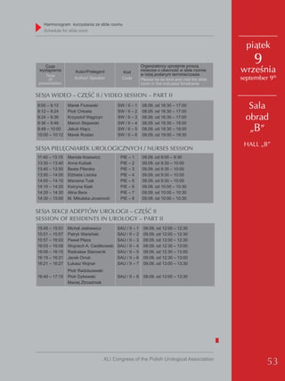 Harmonogram korzystania ze slide roomu
   Schedule for slide room


                                                                                                    piątek

    Czas                                                  organizatorzy uprzejmie proszą
                                                                                                      9
 wystąpienia       Autor/Prelegent           Kod          mówców o obecność w slide roomie
                                                          w niżej podanym terminie/czasie
                                                                                                  września
    Time
      of           Author/ Speaker           Code         Please be so kind and visit the slide   september 9th
 presentation                                             room in the indicated timeframe

SESJA WIDEO – CZĘŚĆ II / VIDEO SESSION – PART II
9:00 – 9:12
9:12 – 9:24
                Marek Fiutowski
                Piotr Chłosta
                                           Sw / II – 1
                                           Sw / II – 2
                                                          08.09. od 16:30 – 17:00
                                                          08.09. od 16:30 – 17:00
                                                                                                    Sala
9:24 – 9:36     Krzysztof węgrzyn          Sw / II – 3    08.09. od 16:30 – 17:00                  obrad
9:36 – 9:48     Marcin Słojewski           Sw / II – 4    08.09. od 18:30 – 19:00
9:48 – 10:00    jakub Kłącz                Sw / II – 5    08.09. od 18:30 – 19:00                   „B”
10:00 – 10:12   Marek Roslan               Sw / II – 6    08.09. od 19:00 – 19:30

                                                                                                   HALL „B”
SESJA PIELĘGNIAREK UROLOGICZNYCH / NURSES SESSION
11:40 – 13:15   Mariola Kosowicz            PIe – 1       09.09. od 9:00 – 9:30
13:30 – 13:40   Anna Kubiak                 PIe – 2       09.09. od 9:30 – 10:00
13:40 – 13:50   Beata Pilarska              PIe – 3       09.09. od 9:30 – 10:00
13:50 – 14:00   elżbieta Lisicka            PIe – 4       09.09. od 9:30 – 10:00
14:00 – 14:10   Marzena Tusk                PIe – 5       09.09. od 9:30 – 10:00
14:10 – 14:20   Kwiryna Kijak               PIe – 6       09.09. od 10:00 – 10:30
14:20 – 14:30   Alina Bera                  PIe – 7       09.09. od 10:00 – 10:30
14:30 – 15:00   M. Mikulska-jovanović       PIe – 8       09.09. od 10:00 – 10:30


SESJA SEKCJI ADEPTÓW UROLOGII – CZĘŚĆ II
SESSION OF RESIDENTS IN UROLOGY – PART II
15:45 – 15:51   Michał jaśkiewicz          SAU / II – 1    09.09. od 12:00 – 12:30
15:51 – 15:57   Patryk warsiński           SAU / II – 2    09.09. od 12:00 – 12:30
15:57 – 16:03   Paweł Płaza                SAU / II – 3    09.09. od 12:00 – 12:30
16:03 – 16:09   wojciech A. Cieślikowski   SAU / II – 4    09.09. od 12:30 – 13:00
16:09 – 16:15   Radosław Starownik         SAU / II – 5    09.09. od 12:30 – 13:00
16:15 – 16:21   jacek ornat                SAU / II – 6    09.09. od 12:30 – 13:00
16:21 – 16:27   łukasz wojnar              SAU / II – 7    09.09. od 13:00 – 13:30
                Piotr Radziszewski
16:40 – 17:15   Piotr dybowski             SAU / II – 8    09.09. od 13:00 – 13:30
                Maciej zbrzeźniak




                                     XLI Congress of the Polish Urological Association
                                                                                                           53
 