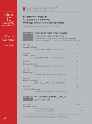 Szczegółowy program XLI Kongresu Naukowego PTU
                     detailed programme of the XLI PUA Congress


  sobota
                 Szczegółowy program
    10           XLI Kongresu Naukowego
września         Polskiego Towarzystwa Urologicznego
september 10th   Detailed programme of the XLI PUA Congress


                  9:00 – 10:00    HIGHLIGHTS Z SESJI PLAKATOWYCH
 Główna                           HIGHLIGHTS – POSTER SESSIONS
                                  – Przewodniczący / Chairperson: prof. dr hab. med. Andrzej Borkowski
sala obrad                        – Współprzewodniczący / Co-Chairperson: prof. dr hab. med. Marek Sosnowski


  Main hall      9:00 – 9:10                                                                         HP – 1
                 Henryk Zieliński
                                 I SESJA PLAKATOWA / I POSTER SESSION

                 9:10 – 9:20                                                                         HP – 2
                 Tomasz Drewa
                                 II SESJA PLAKATOWA / II POSTER SESSION

                 9:20 – 9:30                                                                         HP – 3
                 Tomasz Demkow
                                 III SESJA PLAKATOWA / III POSTER SESSION

                 9:30 – 9:40                                                                         HP – 4
                 Piotr Chłosta
                                 IV SESJA PLAKATOWA / IV POSTER SESSION

                 9:40 – 9:50                                                                         HP – 5
                 Piotr Radziszewski
                                 V SESJA PLAKATOWA / V POSTER SESSION

                 9:50 – 10:00                                                                        HP – 6
                 Artur A. Antoniewicz
                                 VI SESJA PLAKATOWA / VI POSTER SESSION


                 10:00 – 10:30 WYKŁAD ZAPROSZONEGO GOŚCIA
                                  GUEST’S LECTURE

                 10:00 – 10:30                                                                       W – 21
                 Edoardo Austoni
                                 Reconstructive penile surgery
                                 Chirurgia rekonstrukcyjna prącia


                 XLI Kongres Naukowy Polskiego Towarzystwa Urologicznego
54
 