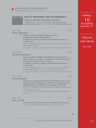 Szczegółowy program XLI Kongresu Naukowego PTU
    detailed programme of the XLI PUA Congress



10:30 – 11:20 SESJA IM. PROFESORA TADEUSZA KRZESKIEGO
                                                                                                sobota
                 TADEUSZ KRZESKI MEMORIAL SESSION
                 – Przewodniczący / Chairperson: prof. dr hab. med. Andrzej Borówka
                                                                                                  10
                 – Współprzewodniczący / Co-Chairperson: prof. dr hab. med. Marek Sosnowski   września
                                                                                              september 10th
10:30 – 10:42                                                                       W – 22
Bartosz Dybowski
                Znaczenie kliniczne słabego strumienia moczu
                w diagnostyce urodynamicznej kobiet
                (I nagroda ex aequo za najlepszą pracę doktorską obronioną
                                                                                               Główna
                w 2010 roku)                                                                  sala obrad
                Clinical value of the observation of low urine flow in urodynamic
                evaluation of women
                                                                                                Main hall
                (1st Award – ex aequo – for the best Ph.D. Thesis defended in 2010)

10:42 – 10:54                                                                       W – 23
Stanisław Szempliński
                Krytyczna ocena własnego schematu biopsji „mappingowej”
                stercza u mężczyzn, u których podejrzenie raka stanowi jedynie
                podwyższenie stężenia PSA w surowicy
                (I nagroda ex aequo za najlepszą pracę doktorską obronioną
                w 2010 roku)
                A critical appraisal of our own prostate mapping biopsy scheme
                in men diagnosed only due to increasing serum PSA level
                (1st Award – ex aequo – for the best Ph.D. Thesis defended in 2010)

10:54 – 11:06                                                                       W – 24
Maciej Salagierski
                Zróżnicowana ekspresja genów PCA3 i PRUNE2 w raku gruczołu
                krokowego (praca nagrodzona w Konkursie na najlepszą pracę
                opublikowaną przez członka PTU za granicą w 2010 roku)
                Differential expression of PCA3 and its overlapping PRUNE2 trans-
                cript in prostate cancer
                (1st Award for the best paper published abroad by PUA member
                in 2010)

11:06 – 11:20                                                                       W – 25
Artur Lemiński
                Sprawozdanie ze stażu naukowego w Imperial College Londyn
                Scientific training in Imperial College of London – report




                                 XLI Congress of the Polish Urological Association
                                                                                                        55
 