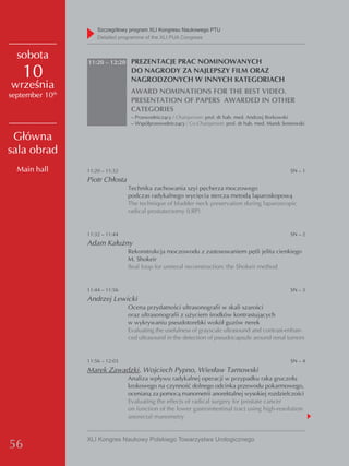 Szczegółowy program XLI Kongresu Naukowego PTU
                     detailed programme of the XLI PUA Congress


  sobota
                 11:20 – 12:20 PREZENTACJE PRAC NOMINOWANYCH

    10                            DO NAGRODY ZA NAJLEPSZY FILM ORAZ
                                  NAGRODZONYCH W INNYCH KATEGORIACH
września                          AWARD NOMINATIONS FOR THE BEST VIDEO.
september 10th
                                  PRESENTATION OF PAPERS AWARDED IN OTHER
                                  CATEGORIES
                                  – Przewodniczący / Chairperson: prof. dr hab. med. Andrzej Borkowski
                                  – Współprzewodniczący / Co-Chairperson: prof. dr hab. med. Marek Sosnowski

 Główna
sala obrad
  Main hall      11:20 – 11:32                                                                        SN – 1
                 Piotr Chłosta
                                 Technika zachowania szyi pęcherza moczowego
                                 podczas radykalnego wycięcia stercza metodą laparoskopową
                                 The technique of bladder neck preservation during laparoscopic
                                 radical prostatectomy (LRP)


                 11:32 – 11:44                                                                        SN – 2
                 Adam Kałużny
                                 Rekonstrukcja moczowodu z zastosowaniem pętli jelita cienkiego
                                 M. Shokeir
                                 Ileal loop for ureteral reconstruction: the Shokeir method


                 11:44 – 11:56                                                                        SN – 3
                 Andrzej Lewicki
                                 Ocena przydatności ultrasonografii w skali szarości
                                 oraz ultrasonografii z użyciem środków kontrastujących
                                 w wykrywaniu pseudotorebki wokół guzów nerek
                                 Evaluating the usefulness of grayscale ultrasound and contrast-enhan-
                                 ced ultrasound in the detection of pseudocapsule around renal tumors


                 11:56 – 12:03                                                                        SN – 4
                 Marek Zawadzki, Wojciech Pypno, Wiesław Tarnowski
                                 Analiza wpływu radykalnej operacji w przypadku raka gruczołu
                                 krokowego na czynność dolnego odcinka przewodu pokarmowego,
                                 ocenianą za pomocą manometrii anorektalnej wysokiej rozdzielczości
                                 Evaluating the effects of radical surgery for prostate cancer
                                 on function of the lower gastrointestinal tract using high-resolution
                                 anorectal manometry


                 XLI Kongres Naukowy Polskiego Towarzystwa Urologicznego
56
 