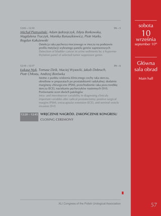 12:03 – 12:10                                                                SN – 5
                                                                                        sobota
Michał Pietrusiński, Adam Jędrzejczyk, Edyta Borkowska,
Magdalena Traczyk, Monika Banaszkiewicz, Piotr Marks,                                     10
Bogdan Kałużewski                                                                     września
                Detekcja raka pęcherza moczowego w moczu na podstawie                 september 10th
                profilu metylacji wybranego panelu genów supresorowych
                Detection of bladder cancer in urine sediments by a hyperme-
                thylation panel of selected tumor suppressor genes


12:10 – 12:17                                                                SN – 6
                                                                                       Główna
Łukasz Nyk, Tomasz Dzik, Maciej Wysocki, Jakub Dobruch,                               sala obrad
Piotr Chłosta, Andrzej Borówka
                Istotne z punktu widzenia klinicznego cechy raka stercza,               Main hall
                określone w preparatach po prostatektomii radykalnej: dodatnie
                marginesy chirurgiczne (PSM), przechodzenie raka poza torebkę
                stercza (ECE), naciekanie pęcherzyków nasiennych (SVI).
                Porównanie ocen dwóch patologów
                Intra- and interobserver variability in diagnosing clinicaly
                important variables after radical prostatectomy: positive surgical
                margins (PSM), extracapsular extension (ECE), and seminal vesicle
                invasion (SVI)

12:20 – 12:45 WRĘCZENIE NAGRÓD. ZAKOŃCZENIE KONGRESU
                 CLOSING CEREMONY




                                XLI Congress of the Polish Urological Association
                                                                                                57
 