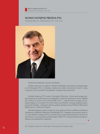 Słowo wstępne prezesa PTU
       Foreword by President of the PUA




    SŁOWO WSTĘPNE PREZESA PTU
    FOREWORD BY PRESIDENT OF THE PUA




        Szanowne Koleżanki, Szanowni Koledzy!
         Witam serdecznie wszystkich członków Polskiego Towarzystwa Urologicznego
    na XLI Kongresie PTU w Gdańsku. Serdecznie witam Szanownych Gości z kraju
    i zagranicy oraz wszystkich sympatyków naszego Stowarzyszenia.


         Komitet Naukowy PTU razem z Zarządem Głównym – biorąc pod uwagę przy-
    gotowania do przyszłorocznych europejskich wydarzeń sportowych, które odbędą
    się w Polsce w czerwcu 2012 roku (EURO 2012) – zmienił termin naszego corocz-
    nego kongresu na wrzesień. Po wielu latach uczestników naszego spotkania gości
    ponownie Gdańsk, a miejscem obrad są piękne pomieszczenia Polskiej Filharmonii
    Bałtyckiej im. Fryderyka Chopina.
        Obrady Kongresu rozpoczynają się sesją, podczas której wykłady przedstawią
    członkowie Oddziału Północno-Zachodniego PTU. Następne interesujące sesje to:
    11. Kurs Szkoły Urologii KE PTU, poświęcony leczeniu hormonalnemu chorych na
    raka stercza, oraz sesja Sekcji Endourologii i ESWL PTU, której tematem jest laparo-
    skopowa prostatektomia radykalna.



    XLI Kongres Naukowy Polskiego Towarzystwa Urologicznego
4
 