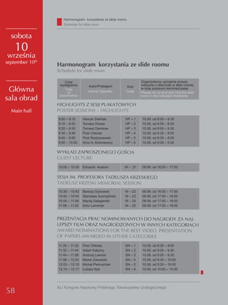 Harmonogram korzystania ze slide roomu
                    Schedule for slide room


  sobota
    10
września
september 10th
                 Harmonogram korzystania ze slide roomu
                 Schedule for slide room

                     Czas                                         organizatorzy uprzejmie proszą
                  wystąpienia       Autor/Prelegent      Kod      mówców o obecność w slide roomie
 Główna              Time
                       of           Author/ Speaker      Code
                                                                  w niżej podanym terminie/czasie
                                                                  Please be so kind and visit the slide
                  presentation                                    room in the indicated timeframe
sala obrad
                 HIGHLIGHTS Z SESJI PLAKATOWYCH
  Main hall      POSTER SESSIONS – HIGHLIGHTS
                 9:00 – 9:10     Henryk zieliński        HP – 1   10.09. od 8:00 – 8:30
                 9:10 – 9:20     Tomasz drewa            HP – 2   10.09. od 8:00 – 8:30
                 9:20 – 9:30     Tomasz demkow           HP – 3   10.09. od 8:00 – 8:30
                 9:30 – 9:40     Piotr Chłosta           HP – 4   10.09. od 8:30 – 9:00
                 9:40 – 9:50     Piotr Radziszewski      HP – 5   10.09. od 8:30 – 9:00
                 9:50 – 10:00    Artur A. Antoniewicz    HP – 6   10.09. od 9:00 – 9:30

                 WYKŁAD ZAPROSZONEGO GOŚCIA
                 GUEST LECTURE
                 10:00 – 10:30   edoardo Austoni         w – 21   09.09. od 16:00 – 17:00


                 SESJA IM. PROFESORA TADEUSZA KRZESKIEGO
                 TADEUSZ KRZESKI MEMORIAL SESSION
                 10:30 – 10:42   Bartosz dybowski        w – 22   09.09. od 16:00 – 17:00
                 10:42 – 10:54   Stanisław Szempliński   w – 23   09.09. od 17:00 – 18:00
                 10:54 – 11:06   Maciej Salagierski      w – 24   09.09. od 17:00 – 18:00
                 11:06 – 11:20   Artur Lemiński          w – 25   09.09. od 17:00 – 18:00


                 PREZENTACJA PRAC NOMINOWANYCH DO NAGRODY ZA NAJ-
                 LEPSZY FILM ORAZ NAGRODZONYCH W INNYCH KATEGORIACH
                 AWARD NOMINATIONS FOR THE BEST VIDEO, PRESENTATION
                 OF PAPERS AWARDED IN OTHER CATEGORIES
                 11:20 – 11:32   Piotr Chłosta           SN – 1   10.09. od 8:30 – 9:00
                 11:32 – 11:44   Adam Kałużny            SN – 2   10.09. od 9:00 – 9:30
                 11:44 – 11:56   Andrzej Lewicki         SN – 3   10.09. od 9:00 – 9:30
                 11:56 – 12:03   Marek zawadzki          SN – 4   10.09. od 9:30 – 10:00
                 12:03 – 12:10   Michał Pietrusiński     SN – 5   10.09. od 9:30 – 10:00
                 12:10 – 12:17   łukasz Nyk              SN – 6   10.09. od 10:00 – 10:30




                 XLI Kongres Naukowy Polskiego Towarzystwa Urologicznego
58
 