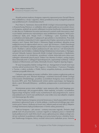 Słowo wstępne prezesa PTU
    Foreword by President of the PUA



     Wysoki poziom naukowy Kongresu zapewnią zaproszeni przez Zarząd Główny
PTU wykładowcy z kraju i zagranicy, którzy przedstawią swoje wystąpienia podczas
sesji problemowych i monotematycznych.
     Prof. Peter G. Hammerer, kierownik Kliniki Urologii Uniwersyteckiego Szpitala
w Braunschweig (Niemcy), w wykładzie, który wygłosi podczas uroczystości otwar-
cia Kongresu, podzieli się swoimi refleksjami na temat możliwości chemoprewencji
w raku stercza. Problemowi leczenia nawrotowych zwężeń cewki moczowej u męż-
czyzn będzie poświęcona najważniejsza sesja problemowa Kongresu, której prze-
wodniczyć będą prof. Margit Fisch z Hamburga i prof. Kazimierz Krajka,
a wykładowcami będą jedni z najlepszych specjalistów w tej dziedzinie. Pozostałe
sesje z udziałem znakomitych Gości zagranicznych będą z pewnością równie inte-
resujące: prof. Hassan Abol Eneim z Mansoura (Egipt) przedstawi aktualną ocenę
nadpęcherzowych odprowadzeń moczu, a prof. Igor Korneyev z Sankt Petersburga
przybliży nam historię zabiegów plastycznych cewki moczowej w rosyjskiej medy-
cynie. Wykład z zakresu badań podstawowych raka stercza i roli biomarkerów
wygłosi prof. Jack Schalken z Zakładu Biologii Molekularnej Uniwersytetu w Nijmegen,
zaś prof. Edoardo Austoni, kierownik Kliniki Urologii Uniwersytetu w Mediolanie,
znany autorytet w tej dziedzinie, przedstawi własne doświadczenia dotyczące
zabiegów rekonstrukcyjnych prącia. Doktor Faiz Mumtaz (Londyn), urolog mający
duże doświadczenie w zabiegach laparoskopowych, zaprezentuje wykład pt. Critical
Analysis of Effectiveness and Safety Minimally Invasive Nephron Sparing Surgery.
    W sesji Europejskiej Szkoły Urologii EAU pt. Management of small renal mass
wezmą udział profesorowie Pilar Laguna z Amsterdamu i Francesco Porpiglia
z Turynu, a także urolodzy z Polski, którzy uzupełnią dyskusję, przedstawiając
wybrane przypadki kliniczne.
     Ciekawie zapowiadają się tematy wykładów, które zostaną wygłoszone podczas
sesji satelitarnych: prof. Michael Marberger, wieloletni kierownik Kliniki Urologii
Uniwersytetu Wiedeńskiego, przybliży uczestnikom Kongresu nowe możliwości
leczenia BPH, prof. Piotr Radziszewski omówi późno ujawniający się hipogona-
dyzm, a prof. Romuald Zdrojowy – problemy postępowania w przerzutowym raku
stercza.
     Wymienione przeze mnie wykłady i sesje stanowią tylko część bogatego pro-
gramu naukowego, jaki przygotowaliśmy. Mam nadzieję, że każdy z uczestników
tegorocznego Kongresu wśród wyżej wymienionych sesji programowych, sześciu
sesji plakatowych, trzech sesji satelitarnych, sesji wideo oraz sesji adeptów znajdzie
coś interesującego dla siebie.
    Komitet Naukowy Kongresu utrzymał stosowaną w latach poprzednich formułę
prezentacji zgłoszonych prac w formie plakatu z możliwością krótkiego jego omó-
wienia przez Autora i dyskusją na forum sesji. Jedynie podczas sesji Sekcji Adeptów
Urologii doniesienia będą przedstawiane w formie ustnej prezentacji.
      Podczas Kongresu – jak zawsze – zostaną wręczone nagrody. Zmianie uległ
jednak tryb ich przyznawania. Laureaci nagród za najlepszą pracę w dziedzinie
nauk podstawowych, nauk klinicznych i pracę zgłoszoną przez adepta urologii zos-
tali już wyłonieni na podstawie rankingu ocen przyznanych przez członków Komi-
tetu Naukowego Kongresu, którzy oceniali streszczenia nadesłane przez Autorów



                                 XLI Congress of the Polish Urological Association
                                                                                         5
 