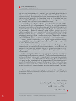 Słowo wstępne prezesa PTU
       Foreword by President of the PUA



    prac (Komitet Naukowy wyłonił zwycięzcę w toku głosowania, któremu poddano
    cztery prace najwyżej ocenione na etapie kwalifikacji streszczeń do programu nau-
    kowego Kongresu). Nagroda za najlepszy film zostanie natomiast przyznana po
    zaprezentowaniu wszystkich filmów podczas obrad (w tym podczas tzw. Sesji
    Nagrodowej), podobnie jak wyróżnienie za najlepszą pracę wygłoszoną podczas
    sesji Polskiego Stowarzyszenia Pielęgniarek Urologicznych.
        W czasie Kongresu odbędzie się Walne Zgromadzenie Członków PTU (WZC).
    W tym roku obrady WZC odbędą się tylko w czwartek. W toku zebrania nastąpi
    głosowanie tajne nad trzema kandydatami Zarządu Głównego PTU do godności
    Członka Honorowego naszego Stowarzyszenia. W tym roku przedstawiamy:
    prof. Margit Fisch z Hamburga, kierownika Kliniki Urologii i Urologii Pediatrycz-
    nej Hamburg-Eppendorf, prof. Hassana Abol Eneima, kierownika Kliniki Urologii,
    dyrektora Centrum Urologii i Nefrologii w Mansoura (Egipt) oraz prof. Edoardo
    Austoniego, kierownika Kliniki Urologii Uniwersytetu w Mediolanie. W dalszej
    części WZC Zarząd Główny przedstawi sprawozdanie z rocznej działalności.
       Miejsca następnych kongresów PTU, zgodnie z nowym Statutem, zostały
    wybrane podczas czerwcowego posiedzenia Zarządu Głównego – będą to Łódź
    w 2012 i Wrocław w 2013 roku.
        Wystawa firm farmaceutycznych i sprzętowych zawsze wzbudza powszechne
    zainteresowanie nie tylko z powodu swojej różnorodności i ciekawych rozwiązań
    scenograficznych, ale nade wszystko dlatego, że oferuje doskonałą możliwość
    zapoznania się z nowymi lekami czy nowinkami technicznymi w zakresie sprzętu
    urologicznego.
         W tym roku zaplanowaliśmy interesujący program artystyczny towarzyszący
    Kongresowi. Podczas uroczystości inauguracji Kongresu będziemy mieli możliwość
    wysłuchania koncertu w wykonaniu wirtuoza skrzypiec Konstantego Andrzeja Kulki,
    któremu towarzyszyć będą artyści z Orkiestry Kameralnej „Hanseatica”. Wieczór
    PTU odbędzie się w historycznej już Hali Stoczni Gdańskiej – uświetnią go występy
    artystów Teatru Studio Buffo z Warszawy. Spektakl „Hity Buffo” w reżyserii Janusza
    Józefowicza i opracowaniu muzycznym Janusza Stokłosy dostarczy z pewnością
    artystycznych wrażeń i umożliwi nabranie oddechu po wyczerpujących obradach.


        Mam nadzieję, że zaproponowany program naukowy i towarzyski Kongresu
    spotka się z zainteresowaniem i przychylnością członków PTU oraz pozostałych
    uczestników Kongresu.




                                                                    Marek Sosnowski
                                          prezes Polskiego Towarzystwa Urologicznego




                                                                Łódź, 30 lipca 2011 r.



    XLI Kongres Naukowy Polskiego Towarzystwa Urologicznego
6
 