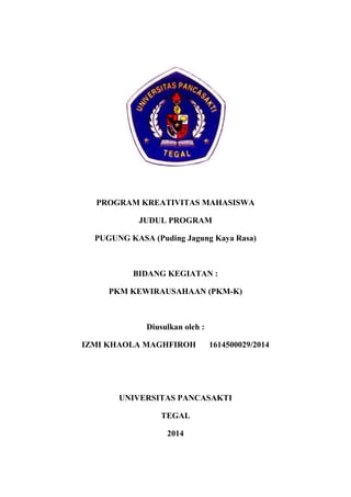 PROGRAM KREATIVITAS MAHASISWA
JUDUL PROGRAM
PUGUNG KASA (Puding Jagung Kaya Rasa)
BIDANG KEGIATAN :
PKM KEWIRAUSAHAAN (PKM-K)
Diusulkan oleh :
IZMI KHAOLA MAGHFIROH 1614500029/2014
UNIVERSITAS PANCASAKTI
TEGAL
2014
 