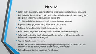 PKM-M
• Calon mitra tidak tahu apa masalahnya-> harus ditulis dalam latar belakang
• Bukan inisiatif mahasiswa (RAB tidak boleh lebih banyak utk sewa ruang, LCD,
doorprize, snack/makan di ruangan, transport)
• Masyarakat ada masalah,mengeluh ke mahasiswa, cari solusinya
• Populasi cukup 3-5 orang saja, tidak harus di ruangan
• Tidak perlu tandatangan kepala dusun/desa/rt/rw
• Kalau bukan bagian PKMm Kepala dusun tidak boleh tandatangani
• Kelompok mitra jika tidak ada, dibuat kelompoknya, dibuat nama. Ketua
kelompok yang menandatangani.
• Kepala desa hanya untuk izin.
• PKMm harusnya lebih banyak dana perjalanan (lumpsum): transport dari/ke
situs/lokasi masyarakat, makan di perjalanan, akomodasi.
• Bukan konsumsi mitra 20x20000 (kendurian)
 