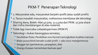 PKM-T PenerapanTeknologi
• 1. Masyarakat ada, masyarakat berpikir profit (atau sudah profit)
• 2.Tanya masalah masyarakat, mahasiswa membawa ide teknologi
• Sharing dana, Boleh: Alat 40 juta, 12.5 juta dari PKM. 27 juta share
dari mitra (tandatangan di atas materai)
• Tidak lagi mencoba-coba/eksperimen (PKM-P)
• Teknologi = bukan barang/jasa semata2,
• Pendidikan fisika: Pendidikan non-formal meningkatkan kualitas manusia
• Bidan punya klinik bersalin sudah profit -> ada unsur manajemennya
• Sanggar tari (pembukuan, perpajakan, dsb)
• Orang2 di pasar memerlukan bantuan apa?
 