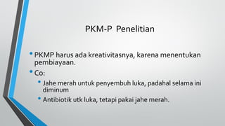 PKM-P Penelitian
•PKMP harus ada kreativitasnya, karena menentukan
pembiayaan.
•Co:
• Jahe merah untuk penyembuh luka, padahal selama ini
diminum
• Antibiotik utk luka, tetapi pakai jahe merah.
 