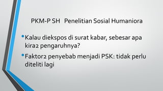 PKM-P SH Penelitian Sosial Humaniora
•Kalau diekspos di surat kabar, sebesar apa
kira2 pengaruhnya?
•Faktor2 penyebab menjadi PSK: tidak perlu
diteliti lagi
 