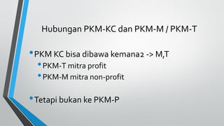 Hubungan PKM-KC dan PKM-M / PKM-T
•PKM KC bisa dibawa kemana2 -> M,T
•PKM-T mitra profit
•PKM-M mitra non-profit
•Tetapi bukan ke PKM-P
 