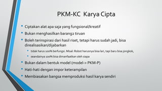 PKM-KC Karya Cipta
• Ciptakan alat apa saja yang fungsional/kreatif
• Bukan menghasilkan barang2 tiruan
• Boleh terinspirasi dari hasil riset, tetapi harus sudah jadi, bisa
direalisasikan/dijabarkan
• tidak harus 100% berfungsi. Misal: Robot harusnya bisa lari, tapi baru bisa jongkok,
• seandainya 100% bisa dimanfaatkan oleh siapa
• Bukan dalam bentuk model (model-> PKM-P)
• Hati-hati dengan impor keterampilan
• Membiasakan bangsa memproduksi hasil karya sendiri
 