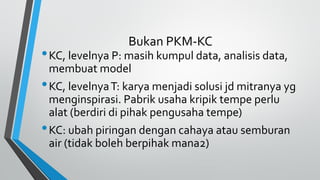 Bukan PKM-KC
•KC, levelnya P: masih kumpul data, analisis data,
membuat model
•KC, levelnyaT: karya menjadi solusi jd mitranya yg
menginspirasi. Pabrik usaha kripik tempe perlu
alat (berdiri di pihak pengusaha tempe)
•KC: ubah piringan dengan cahaya atau semburan
air (tidak boleh berpihak mana2)
 