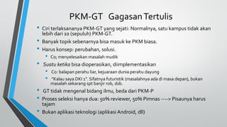 PKM-GT GagasanTertulis
• Ciri terlaksananya PKM-GT yang sejati: Normalnya, satu kampus tidak akan
lebih dari 10 (sepuluh) PKM-GT.
• Banyak topik sebenarnya bisa masuk ke PKM biasa.
• Harus konsep: perubahan, solusi.
• Co; menyelesaikan masalah mudik
• Suatu ketika bisa dioperasikan, diimplementasikan
• Co: balapan perahu liar, kejuaraan dunia perahu dayung
• “Kalau saya DKI 1”. Sifatnya futuristik (masalahnya ada di masa depan), bukan
masalah sekarang spt banjir rob, dsb.
• GT tidak mengenal bidang ilmu, beda dari PKM-P
• Proses seleksi hanya dua: 50% reviewer, 50% Pimnas ----> Pisaunya harus
tajam
• Bukan aplikasi teknologi (aplikasi Android, dll)
 