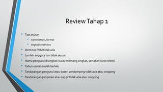 ReviewTahap 1
• Taat aturan
• Administrasi, format
• tingkat kreativitas
• Identitas PKM tidak ada
• Jumlah anggota tim tidak sesuai
• Nama pengusul disingkat (Kalau memang singkat, sertakan surat resmi)
• Tahun usulan sudah berlalu
• Tandatangan pengusul atau dosen pendamping tidak ada atau cropping
• Tandatangan pimpinan atau cap pt tidak ada atau cropping
 